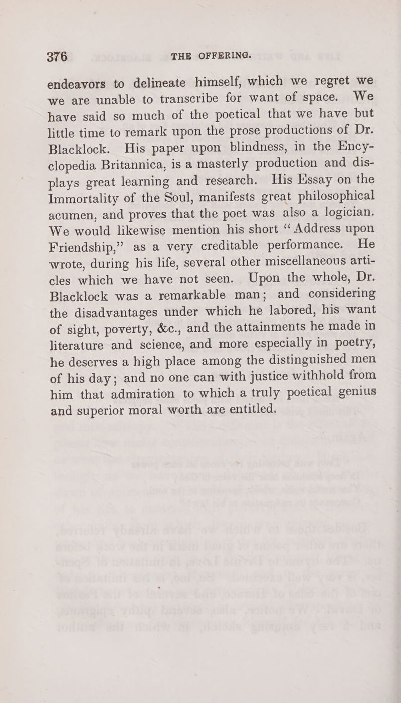 endeavors to delineate himself, which we regret we we are unable to transcribe for want of space. We have said so much of the poetical that we have but little time to remark upon the prose productions of Dr. Blacklock. His paper upon blindness, in the Ency- clopedia Britannica, is a masterly production and dis- plays great learning and research. His Essay on the Immortality of the Soul, manifests great philosophical acumen, and proves that the poet was also a logician. We would likewise mention his short ‘‘ Address upon Friendship,” as a very creditable performance. He wrote, during his life, several other miscellaneous arti- cles which we have not seen. Upon the whole, Dr. Blacklock was a remarkable man; and considering the disadvantages under which he labored, his want of sight, poverty, é&amp;c., and the attainments he made in literature and science, and more especially in poetry, he deserves a high place among the distinguished men of his day; and no one can with justice withhold from him that admiration to which a truly poetical genius and superior moral worth are entitled.