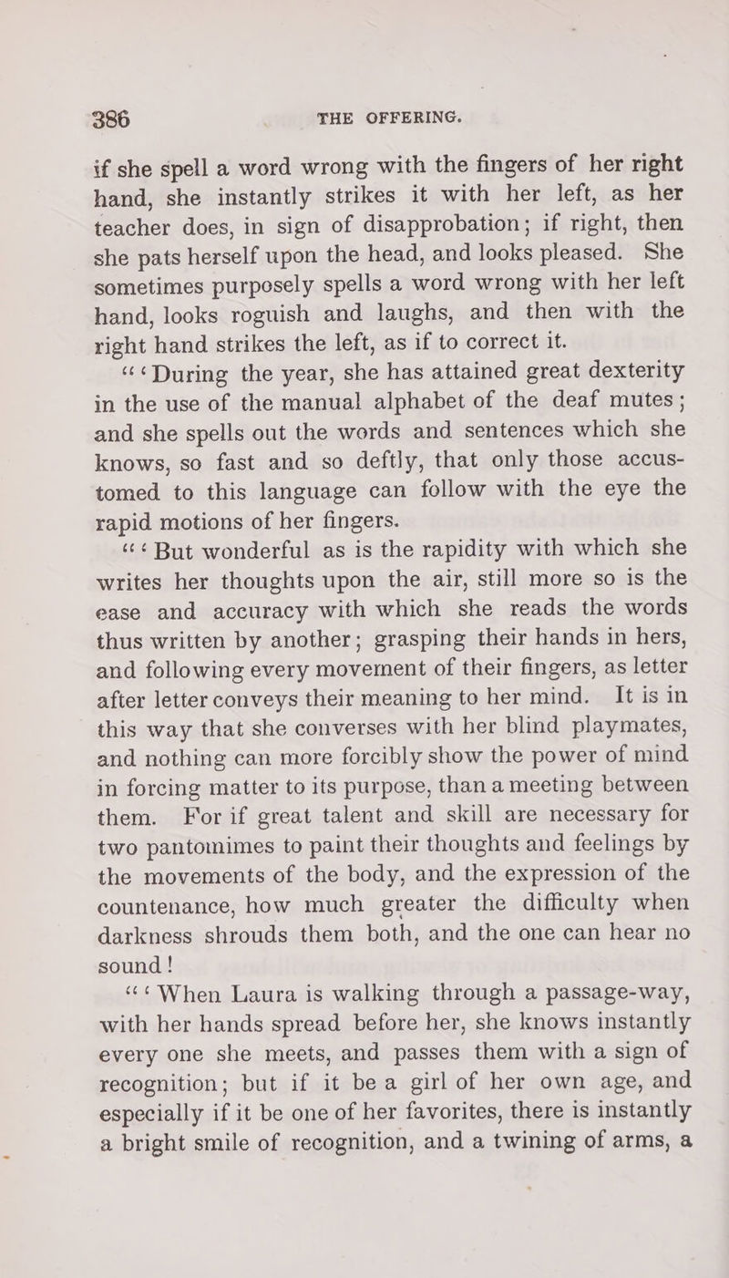 if she spell a word wrong with the fingers of her right hand, she instantly strikes it with her left, as her teacher does, in sign of disapprobation; if right, then she pats herself upon the head, and looks pleased. She sometimes purposely spells a word wrong with her left hand, looks roguish and laughs, and then with the right hand strikes the left, as if to correct it. ‘“&lt;During the year, she has attained great dexterity in the use of the manual alphabet of the deaf mutes; and she spells out the words and sentences which she knows, so fast and so deftly, that only those accus- tomed to this language can follow with the eye the rapid motions of her fingers. ‘¢¢ But wonderful as is the rapidity with which she writes her thoughts upon the air, still more so is the ease and accuracy with which she reads the words thus written by another; grasping their hands in hers, and following every movement of their fingers, as letter after letter conveys their meaning to her mind. It is in this way that she converses with her blind playmates, and nothing can more forcibly show the power of mind in forcing matter to its purpose, than a meeting between them. For if great talent and skill are necessary for two pantomimes to paint their thoughts and feelings by the movements of the body, and the expression of the countenance, how much greater the difficulty when darkness shrouds them both, and the one can hear no sound ! ‘‘¢ When Laura is walking through a passage-way, with her hands spread before her, she knows instantly every one she meets, and passes them with a sign of recognition; but if it bea girl of her own age, and especially if it be one of her favorites, there is instantly a bright smile of recognition, and a twining of arms, a