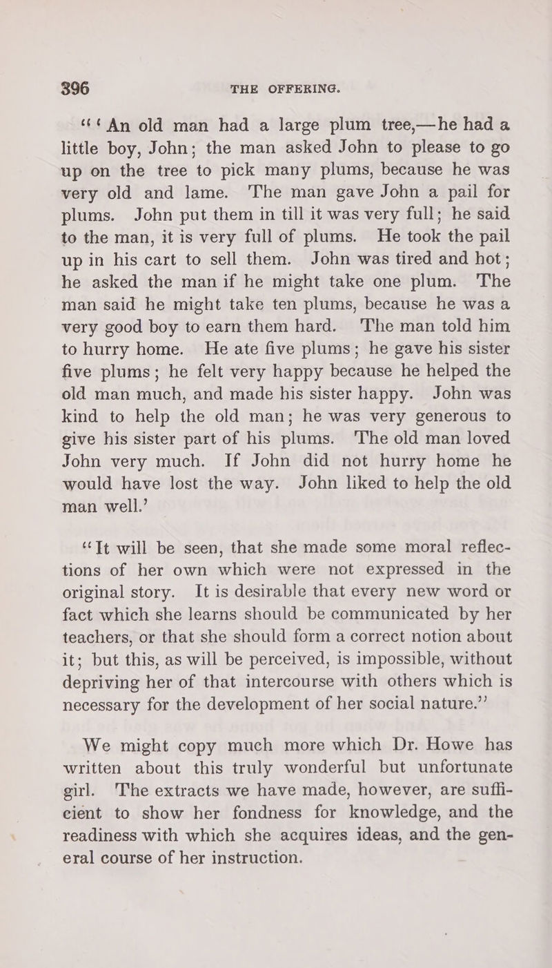 ‘¢¢ An old man had a large plum tree,—he had a little boy, John; the man asked John to please to go up on the tree to pick many plums, because he was very old and lame. The man gave John a pail for plums. John put them in till it was very full; he said to the man, it is very full of plums. He took the pail up in his cart to sell them. John was tired and hot; he asked the man if he might take one plum. The man said he might take ten plums, because he was a very good boy to earn them hard. ‘The man told him to hurry home. He ate five plums; he gave his sister five plums; he felt very happy because he helped the old man much, and made his sister happy. John was kind to help the old man; he was very generous to give his sister part of his plums. The old man loved John very much. If John did not hurry home he would have lost the way. John liked to help the old man well.’ ‘‘Tt will be seen, that she made some moral reflec- tions of her own which were not expressed in the original story. It is desirable that every new word or fact which she learns should be communicated by her teachers, or that she should form a correct notion about it; but this, as will be perceived, is impossible, without depriving her of that intercourse with others which is necessary for the development of her social nature.’’ We might copy much more which Dr. Howe has written about this truly wonderful but unfortunate girl. The extracts we have made, however, are suffi- cient to show her fondness for knowledge, and the readiness with which she acquires ideas, and the gen- eral course of her instruction.