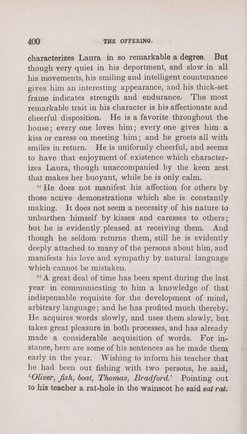 characterizes Laura in so remarkable a degree. But though very quiet in his deportment, and slow in all his movements, his smiling and intelligent countenance gives him an interesting appearance, and his thick-set frame indicates strength and endurance. The most remarkable trait in his character is his affectionate and cheerful disposition. He is a favorite throughout the house; every one loves him; every one gives him a kiss or caress on meeting him; and he greets all with smiles in return. He is uniformly cheerful, and seems to have that enjoyment of existence which character- izes Laura, though unaccompanied by the keen zest that makes her buoyant, while he is only calm. ‘He does not manifest his affection for others by those active demonstrations which she is constantly making. It does not seem a necessity of his nature to unburthen himself by kisses and caresses to others; but he is evidently pleased at receiving them. And though he seldom returns them, still he is evidently deeply attached to many of the persons about him, and manifests his love and sympathy by natural language which cannot be mistaken. ‘CA great deal of time has been spent during the last year in communicating to him a knowledge of that indispensable requisite for the development of mind, arbitrary language; and he has profited much thereby. He acquires words slowly, and uses them slowly, but takes great pleasure in both processes, and has already made a considerable acquisition of words. For in- stance, here are some of his sentences as he made them early in the year. Wishing to inform his teacher that he had been out fishing with two persons, he said, ‘Oliver, fish, boat, Thomas, Bradford.’ Pointing out to his teacher a rat-hole in the wainscot he said eat rat.