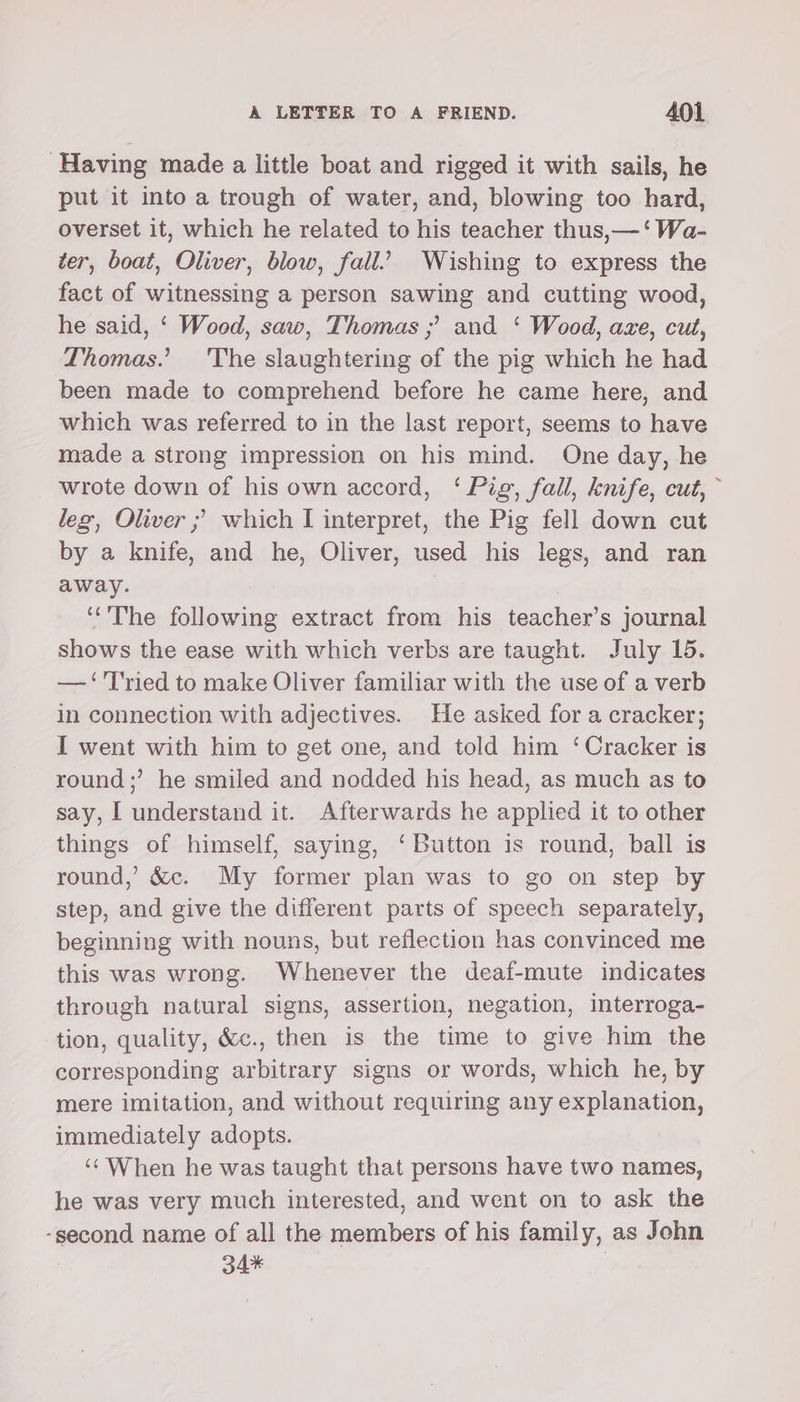 Having made a little boat and rigged it with sails, he put it into a trough of water, and, blowing too hard, overset it, which he related to his teacher thus,—‘ Wa- ter, boat, Oliver, blow, fall.’ Wishing to express the fact of witnessing a person sawing and cutting wood, he said, ‘ Wood, saw, Thomas ;’ and ‘ Wood, aze, cut, Thomas.’ 'The slaughtering of the pig which he had been made to comprehend before he came here, and which was referred to in the last report, seems to have made a strong impression on his mind. One day, he wrote down of his own accord, ‘Pig, fall, knife, cut,” leg, Oliver ; which I interpret, the Pig fell down cut by a knife, and he, Oliver, used his legs, and ran away. “The following extract from his teacher’s journal shows the ease with which verbs are taught. July 15. —‘'T'ried to make Oliver familiar with the use of a verb in connection with adjectives. He asked for a cracker; I went with him to get one, and told him ‘Cracker is round;’ he smiled and nodded his head, as much as to say, I understand it. Afterwards he applied it to other things of himself, saying, ‘Button is round, ball is round,’ &amp;c. My former plan was to go on step by step, and give the different parts of speech separately, beginning with nouns, but reflection has convinced me this was wrong. Whenever the deaf-mute indicates through natural signs, assertion, negation, interroga- tion, quality, &amp;c., then is the time to give him the corresponding arbitrary signs or words, which he, by mere imitation, and without requiring any explanation, immediately adopts. ‘‘ When he was taught that persons have two names, he was very much interested, and went on to ask the -second name of all the members of his family, as John 34%