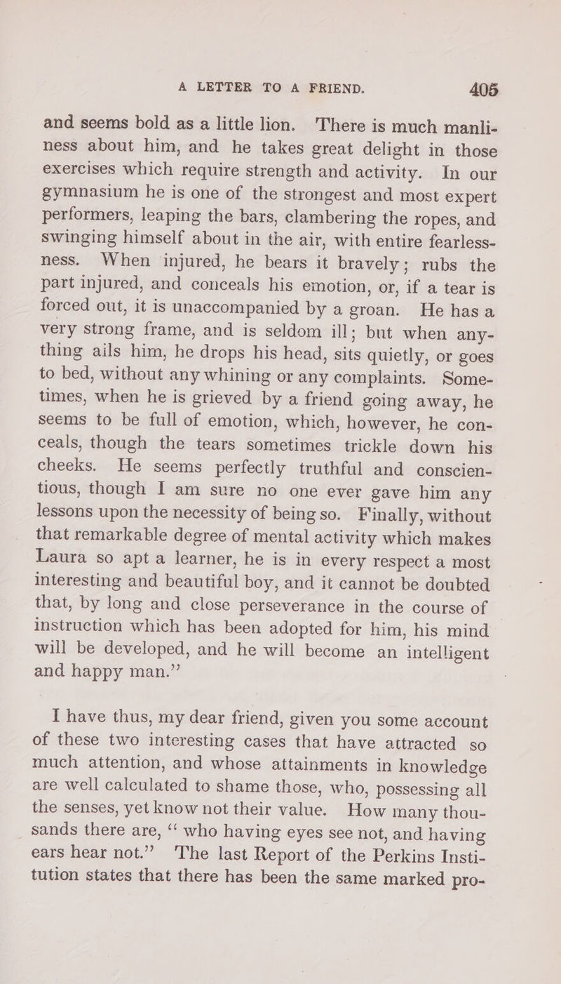 and seems bold as a little lion. There is much manli- ness about him, and he takes great delight in those exercises which require strength and activity. In our gymnasium he is one of the strongest and most expert performers, leaping the bars, clambering the ropes, and swinging himself about in the air, with entire fearless- ness. When injured, he bears it bravely; rubs the part injured, and conceals his emotion, or, if a tear is forced out, it is unaccompanied by a groan. He hasa very strong frame, and is seldom ill; but when any- thing ails him, he drops his head, sits quietly, or goes to bed, without any whining or any complaints. Some- tumes, when he is grieved by a friend going away, he seems to be full of emotion, which, however, he con- ceals, though the tears sometimes trickle down his cheeks. He seems perfectly truthful and conscien- tious, though I am sure no one ever gave him any lessons upon the necessity of being so. Finally, without that remarkable degree of mental activity which makes Laura so apt a learner, he is in every respect a most interesting and beautiful boy, and it cannot be doubted that, by long and close perseverance in the course of instruction which has been adopted for him, his mind will be developed, and he will become an intelligent and happy man.” I have thus, my dear friend, given you some account of these two interesting cases that have attracted so much attention, and whose attainments in knowledge are well calculated to shame those, who, possessing all the senses, yet know not their value. How many thou- sands there are, ‘‘ who having eyes see not, and having ears hear not.” The last Report of the Perkins Insti- tution states that there has been the same marked pro-