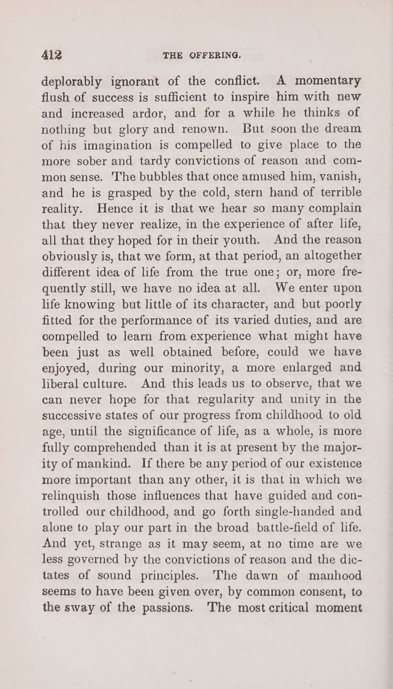 deplorably ignorant of the conflict. A momentary flush of success is sufficient to inspire him with new and increased ardor, and for a while he thinks of nothing but glory and renown. But soon the dream of his imagination is compelled to give place to the more sober and tardy convictions of reason and com- mon sense. ‘I'he bubbles that once amused him, vanish, and he is grasped by the cold, stern hand of terrible reality. Hence it is that we hear so many complain that they never realize, in the experience of after life, all that they hoped for in their youth. And the reason obviously is, that we form, at that period, an altogether different idea of life from the true one; or, more fre- quently still, we have no idea at all. We enter upon life knowing but little of its character, and but poorly fitted for the performance of its varied duties, and are compelled to learn from experience what might have been just as well obtained before, could we have enjoyed, during our minority, a more enlarged and liberal culture. And this leads us to observe, that we can never hope for that regularity and unity in the successive states of our progress from childhood to old age, until the significance of life, as a whole, is more fully comprehended than it is at present by the major- ity of mankind. If there be any period of our existence more important than any other, it is that in which we relinquish those influences that have guided and con- trolled our childhood, and go forth single-handed and alone to play our part in the broad battle-field of life. And yet, strange as it may seem, at no time are we less governed by the convictions of reason and the dic- tates of sound principles. The dawn of manhood seems to have been given over, by common consent, to the sway of the passions. ‘The most critical moment