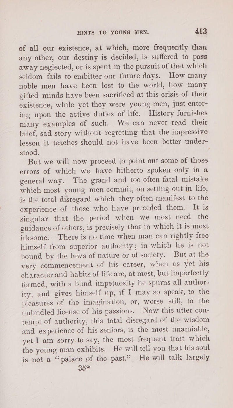 of all our existence, at which, more frequently than any other, our destiny is decided, is suffered to pass away neglected, or is spent in the pursuit of that which seldom fails to embitter our future days. How many noble men have been lost to the world, how many sifted minds have been sacrificed at this crisis of their existence, while yet they were young men, just enter- ing upon the active duties of life. History furnishes many examples of such. We can never read their brief, sad story without regretting that the impressive lesson it teaches should not have been better under- stood. | But we will now proceed to point out some of those errors of which we have hitherto spoken only in a general way. The grand and too often fatal mistake which most young men commit, on setting out in life, is the total disregard which they often manifest to the experience of those who have preceded them. It is singular that the period when we most need the guidance of others, is precisely that in which it is most irksome. There is no time when man can rightly free himself from superior authority; in which he is not bound by the laws of nature or of society. But at the very commencement of his career, when as yet his character and habits of life are, at most, but imperfectly formed, with a blind impetuosity he spurns all author- ity, and gives himself up, if I may so speak, to the pleasures of the imagination, or, worse still, to the unbridled license of his passions. Now this utter con- tempt of authority, this total disregard of the wisdom and experience of his seniors, is the most unamiable, yet I am sorry to say, the most frequent trait which the young man exhibits. He will tell you that his soul is not a “palace of the past.” He will talk largely 30* |