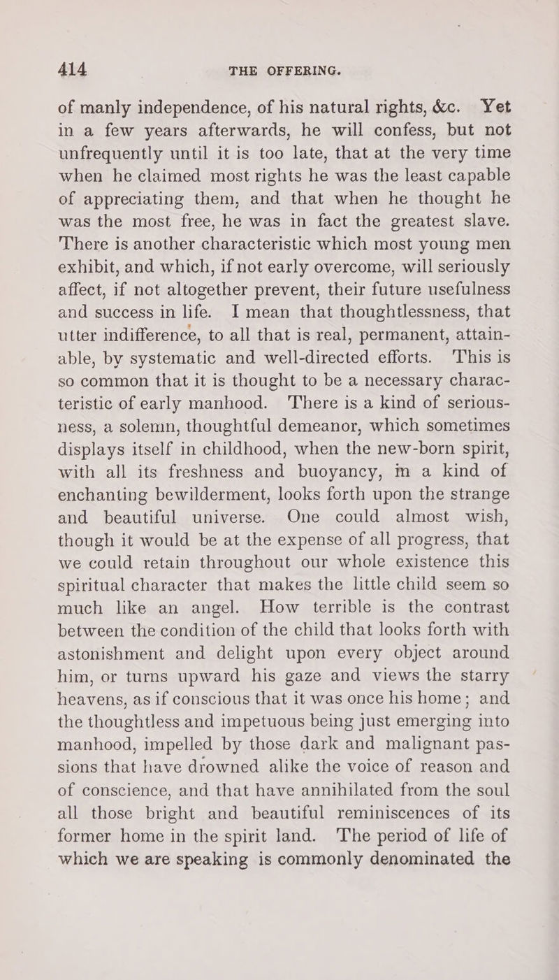 of manly independence, of his natural rights, &amp;c. Yet in a few years afterwards, he will confess, but not unfrequently until it is too late, that at the very time when he claimed most rights he was the least capable of appreciating them, and that when he thought he was the most free, he was in fact the greatest slave. There is another characteristic which most young men exhibit, and which, if not early overcome, will seriously affect, if not altogether prevent, their future usefulness and success in life. I mean that thoughtlessness, that utter indifference, to all that is real, permanent, attain- able, by systematic and well-directed efforts. ‘This is so common that it is thought to be a necessary charac- teristic of early manhood. There is a kind of serious- ness, a solemn, thoughtful demeanor, which sometimes displays itself in childhood, when the new-born spirit, with all its freshness and buoyancy, m a kind of enchanting bewilderment, looks forth upon the strange and beautiful universe. One could almost wish, though it would be at the expense of all progress, that we could retain throughout our whole existence this spiritual character that makes the little child seem so much like an angel. How terrible is the contrast between the condition of the child that looks forth with astonishment and delight upon every object around him, or turns upward his gaze and views the starry heavens, as if conscious that it was once his home; and the thoughtless and impetuous being Just emerging into manhood, impelled by those dark and malignant pas- sions that have drowned alike the voice of reason and of conscience, and that have annihilated from the soul all those bright and beautiful reminiscences of its former home in the spirit land. ‘The period of life of which we are speaking is commonly denominated the