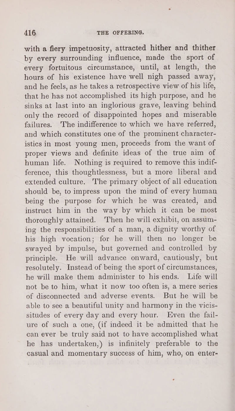 with a fiery impetuosity, attracted hither and thither by every surrounding influence, made the sport of every fortuitous circumstance, until, at length, the hours of his existence have well nigh passed away, and he feels, as he takes a retrospective view of his life, that he has not accomplished its high purpose, and he sinks at last into an inglorious grave, leaving behind only the record of disappointed hopes and miserable failures. The indifference to which we have referred, and which constitutes one of the prominent character- istics in most young men, proceeds from the want of proper views and definite ideas of the true aim of human life. Nothing is required to remove this indif- ference, this thoughtlessness, but a more liberal and extended culture. The primary object of all education should be, to impress upon the mind of every human being the purpose for which he was created, and instruct him in the way by which it can be most thoroughly attained. ‘Then he will exhibit, on assum- ing the responsibilities of a man, a dignity worthy of his high vocation; for he will then no longer be swayed by impulse, but governed and controlled by principle. He will advance onward, cautiously, but resolutely. Instead of being the sport of circumstances, he will make them administer to hisends. Life will not be to him, what it now too often is, a mere series of disconnected and adverse events. But he will be able to see a beautiful unity and harmony in the vicis- situdes of every day and every hour. Even the fail- ure of such a one, (if indeed it be admitted that he can ever be truly said not to have accomplished what he has undertaken,) is infinitely preferable to the casual and momentary success of him, who, on enter-