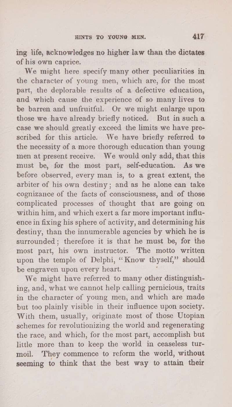 ing life, acknowledges no higher law than the dictates of his own caprice. We might here specify many other peculiarities in the character of young men, which are, for the most part, the deplorable results of a defective education, and which cause the experience of so many lives to be barren and unfruitful. Or we might enlarge upon those we have already briefly neticed. But in sucha case we should greatly exceed the limits we have pre- scribed for this article. We have briefly referred te the necessity of a more thorough education than young men at present receive. We would only add, that this must be, for the most part, self-education. As we before observed, every man is, to a great extent, the arbiter of his own destiny; and as he alone can take cognizance of the facts of consciousness, and of those complicated processes of thought that are going on within him, and which exert a far more important influ- ence in fixing his sphere of activity, and determining his destiny, than the innumerable agencies by which he is surrounded; therefore it is that he must be, for the most part, his own instructor. The motto written upon the temple of Delphi, ‘“‘ Know thy self,”’? should be engraven upon every heart. We might have referred to many ether distinguish- ing, and, what we cannot help calling pernicious, traits in the character of young men, and which are made but too plainly visible in their influence upon society. With them, usually, originate most of those Utopian schemes for revolutionizing the world and regenerating the race, and which, for the most part, accomplish but little more than to keep the world in ceaseless tur- moil. ‘They commence to reform the world, without seeming to think that the best way to attain their