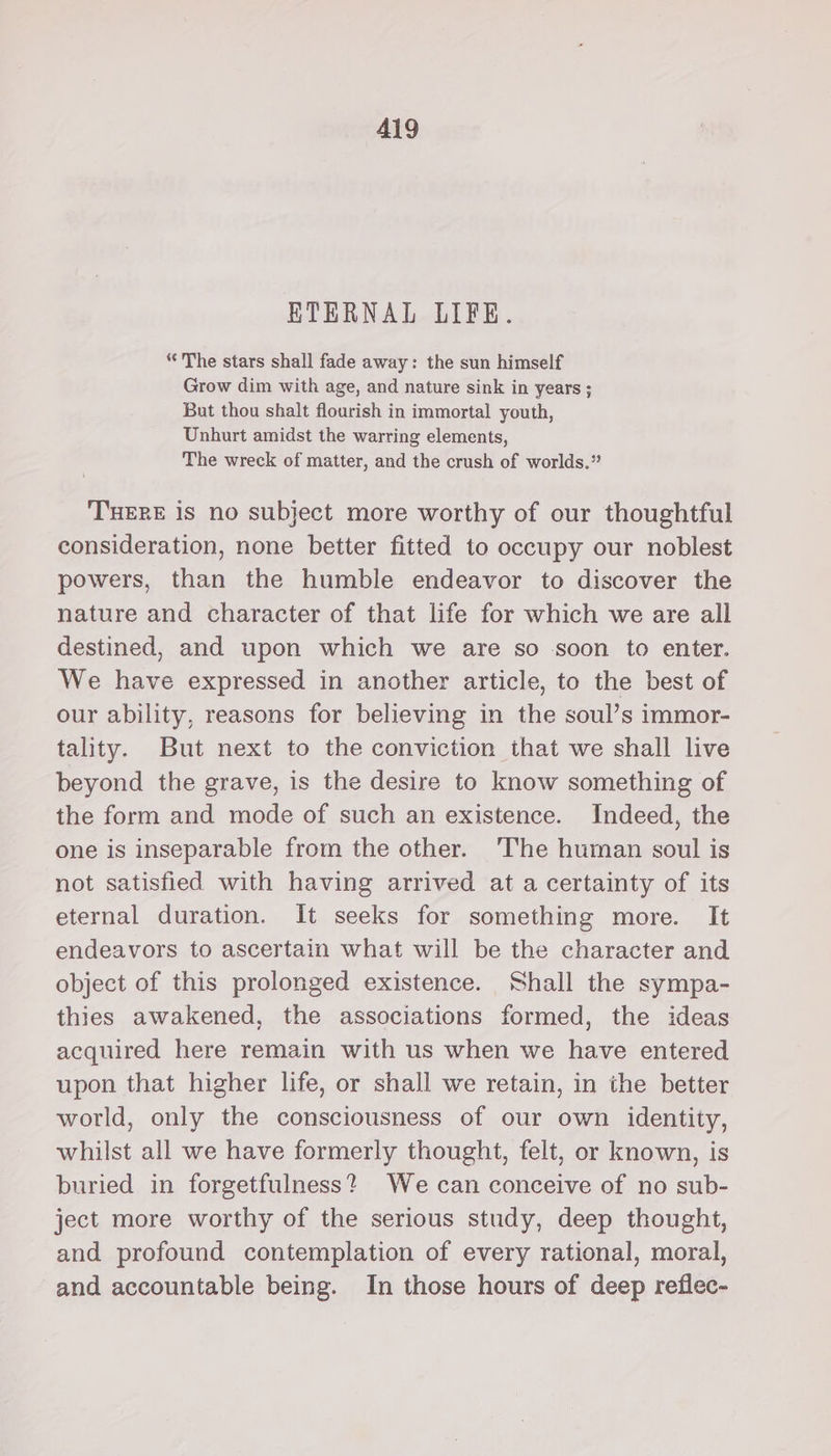ETERNAL LIFE. “The stars shall fade away: the sun himself Grow dim with age, and nature sink in years ; But thou shalt flourish in immortal youth, Unhurt amidst the warring elements, The wreck of matter, and the crush of worlds.” THERE is no subject more worthy of our thoughtful consideration, none better fitted to occupy our noblest powers, than the humble endeavor to discover the nature and character of that life for which we are all destined, and upon which we are so soon to enter. We have expressed in another article, to the best of our ability, reasons for believing in the soul’s immor- tality. But next to the conviction that we shall live beyond the grave, is the desire to know something of the form and mode of such an existence. Indeed, the one is inseparable from the other. ‘The human soul is not satisfied with having arrived at a certainty of its eternal duration. It seeks for something more. It endeavors to ascertain what will be the character and object of this prolonged existence. Shall the sympa- thies awakened, the associations formed, the ideas acquired here remain with us when we have entered upon that higher life, or shall we retain, in the better world, only the consciousness of our own identity, whilst all we have formerly thought, felt, or known, is buried in forgetfulness? We can conceive of no sub- ject more worthy of the serious study, deep thought, and profound contemplation of every rational, moral, and accountable being. In those hours of deep reflec-