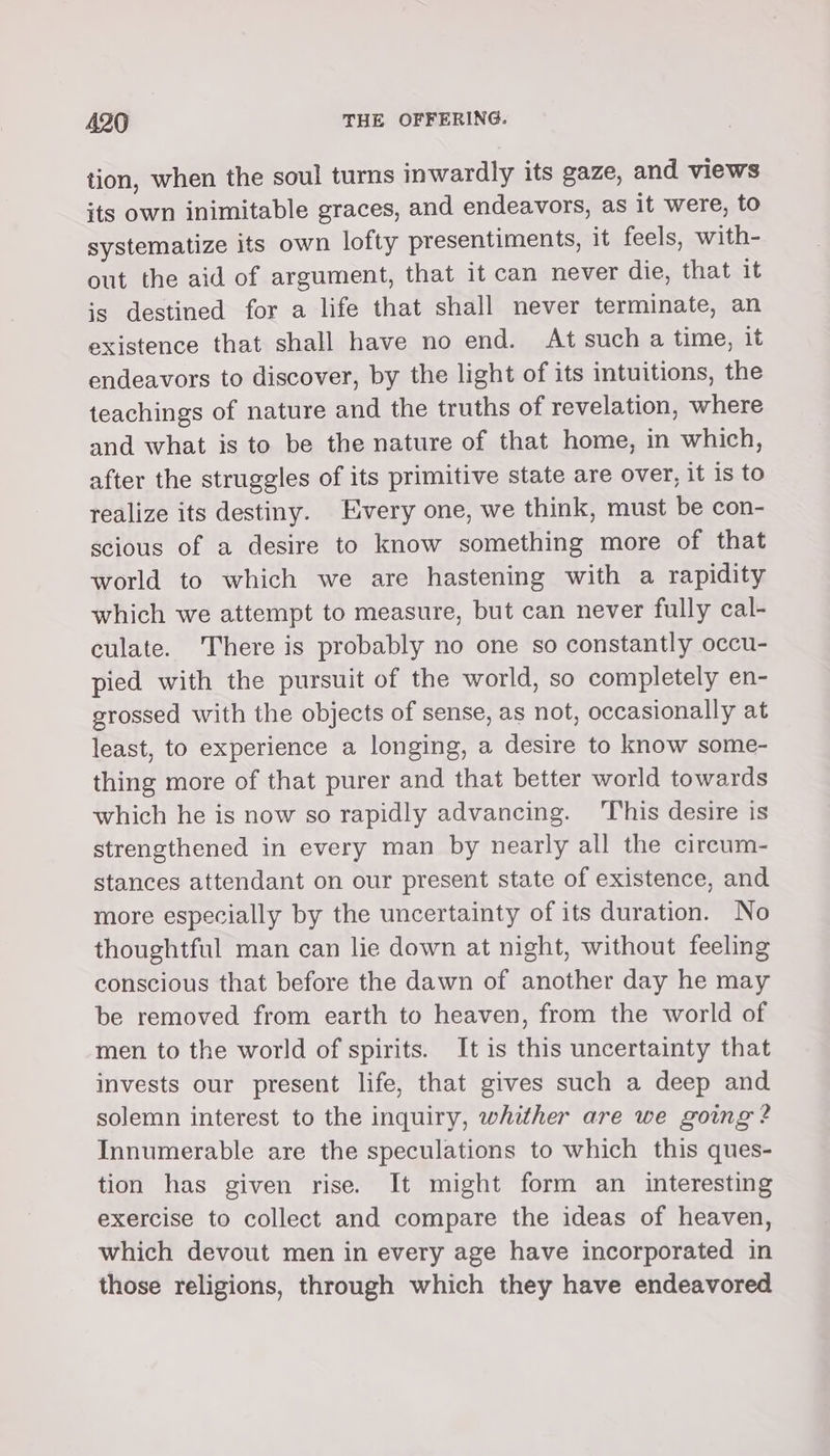 tion, when the soul turns inwardly its gaze, and views its own inimitable graces, and endeavors, as it were, to systematize its own lofty presentiments, it feels, with- out the aid of argument, that it can never die, that it is destined for a life that shall never terminate, an existence that shall have no end. At such a time, it endeavors to discover, by the light of its intuitions, the teachings of nature and the truths of revelation, where and what is to be the nature of that home, in which, after the struggles of its primitive state are over, it is to realize its destiny. Every one, we think, must be con- scious of a desire to know something more of that world to which we are hastening with a rapidity which we attempt to measure, but can never fully cal- culate. There is probably no one so constantly occu- pied with the pursuit of the world, so completely en- grossed with the objects of sense, as not, occasionally at least, to experience a longing, a desire to know some- thing more of that purer and that better world towards which he is now so rapidly advancing. ‘This desire is strengthened in every man by nearly all the circum- stances attendant on our present state of existence, and more especially by the uncertainty of its duration. No thoughtful man can lie down at night, without feeling conscious that before the dawn of another day he may be removed from earth to heaven, from the world of men to the world of spirits. It is this uncertainty that invests our present life, that gives such a deep and solemn interest to the inquiry, whither are we going? Innumerable are the speculations to which this ques- tion has given rise. It might form an _ interesting exercise to collect and compare the ideas of heaven, which devout men in every age have incorporated in those religions, through which they have endeavored