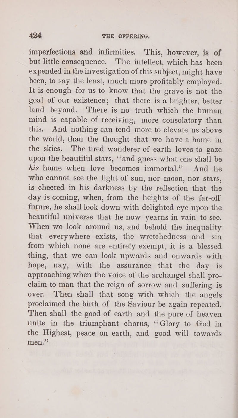 imperfections and infirmities. This, however, is of but little consequence. The intellect, which has been expended in the investigation of this subject, might have been, to say the least, much more profitably employed. It is enough for us to know that the grave is not the goal of our existence; that there is a brighter, better land beyond. ‘There is no truth which the human mind is capable of receiving, more consolatory than this. And nothing can tend more to elevate us above the world, than the thought that we have a home in the skies. ‘The tired wanderer of earth loves to gaze upon the beautiful stars, ‘‘and guess what one shall be his home when love becomes immortal.’”? And he who cannot see the light of sun, nor moon, nor stars, is cheered in his darkness by the reflection that the day is coming, when, from the heights of the far-off future, he shall look down with delighted eye upon the beautiful universe that he now yearns in vain to see. When we look around us, and behold the inequality that everywhere exists, the wretchedness and sin from which none are entirely exempt, it is a blessed thing, that we can look upwards and onwards with hope, nay, with the assurance that the day is approaching when the voice of the archangel shall pro- claim to man that the reign of sorrow and suffering is over. ‘hen shall that song with which the angels proclaimed the birth of the Saviour be again repeated. Then shall the good of earth and the pure of heaven unite in the triumphant chorus, ‘Glory to God in the Highest, peace on earth, and good will towards men.”