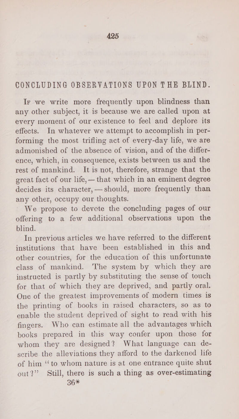 CONCLUDING OBSERVATIONS UPON THE BLIND. Ir we write more frequently upon blindness than any other subject, it is because we are called upon at every moment of our existence to feel and deplore its effects. In whatever we attempt to accomplish in per- forming the most trifling act of every-day life, we are admonished of the absence of vision, and of the differ- ence, which, in consequence, exists between us and the rest of mankind. It is not, therefore, strange that the great fact of our life,— that which in an eminent degree decides its character, — should, more frequently than any other, occupy our thoughts. We propose to devote the concluding pages of our offering to a few additional observations upon the blind. In previous articles we have referred to the different institutions that have been established in this and other countries, for the education of this unfortunate class of mankind. The system by which they are instructed is partly by substituting the sense of touch for that of which they are deprived, and partly oral, One of the greatest improvements of modern times is the printing of books in raised characters, so as to enable the student deprived of sight to read with his fingers. Who can estimate all the advantages which books prepared in this way confer upon those for whom they are designed? What language can de- scribe the alleviations they afford to the darkened life of him ‘‘to whom nature is at one entrance quite shut out?” Still, there is such a thing as over-estimating 36*