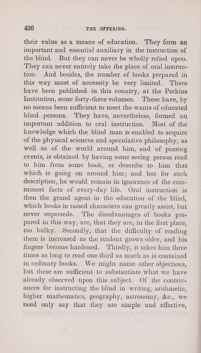 their value as a means of education. They form an important and essential auxiliary in the instruction of the blind. But they can never be wholly relied upon. They can never entirely take the place of oral instruc- tion. And besides, the number of books prepared in this way must of necessity be very limited. There have been published in this country, at the Perkins Institution, some forty-three volumes. These have, by no means been sufficient to meet the wants of educated blind persons. They have, nevertheless, formed an important addition to oral instruction. Most of the knowledge which the blind man is enabled to acquire of the physical sciences and speculative philosophy, as well as of the world around him, and of passing events, is obtained by having some seeing person read to him from some book, or describe to him that which is going on around him; and but for such description, he would remain in ignorance of the com- monest facts of every-day life. Oral instruction is then the grand agent in the education of the blind, which books in raised characters can greatly assist, but never supersede. The disadvantages of books pre- pared in this way, are, that they are, in the first place, too bulky. Secondly, that the difficulty of reading them is increased as the student grows older, and his fingers become hardened. ‘Thirdly, it takes him three times as long to read one third as much as is contained in ordinary books. We might name other objections, but these are sufficient to substantiate what we have already observed upon this subject. Of the contriv- ances for instructing the blind in writing, arithmetic, higher mathematics, geography, astronomy, &amp;c., we need only say that they are simple and effective,