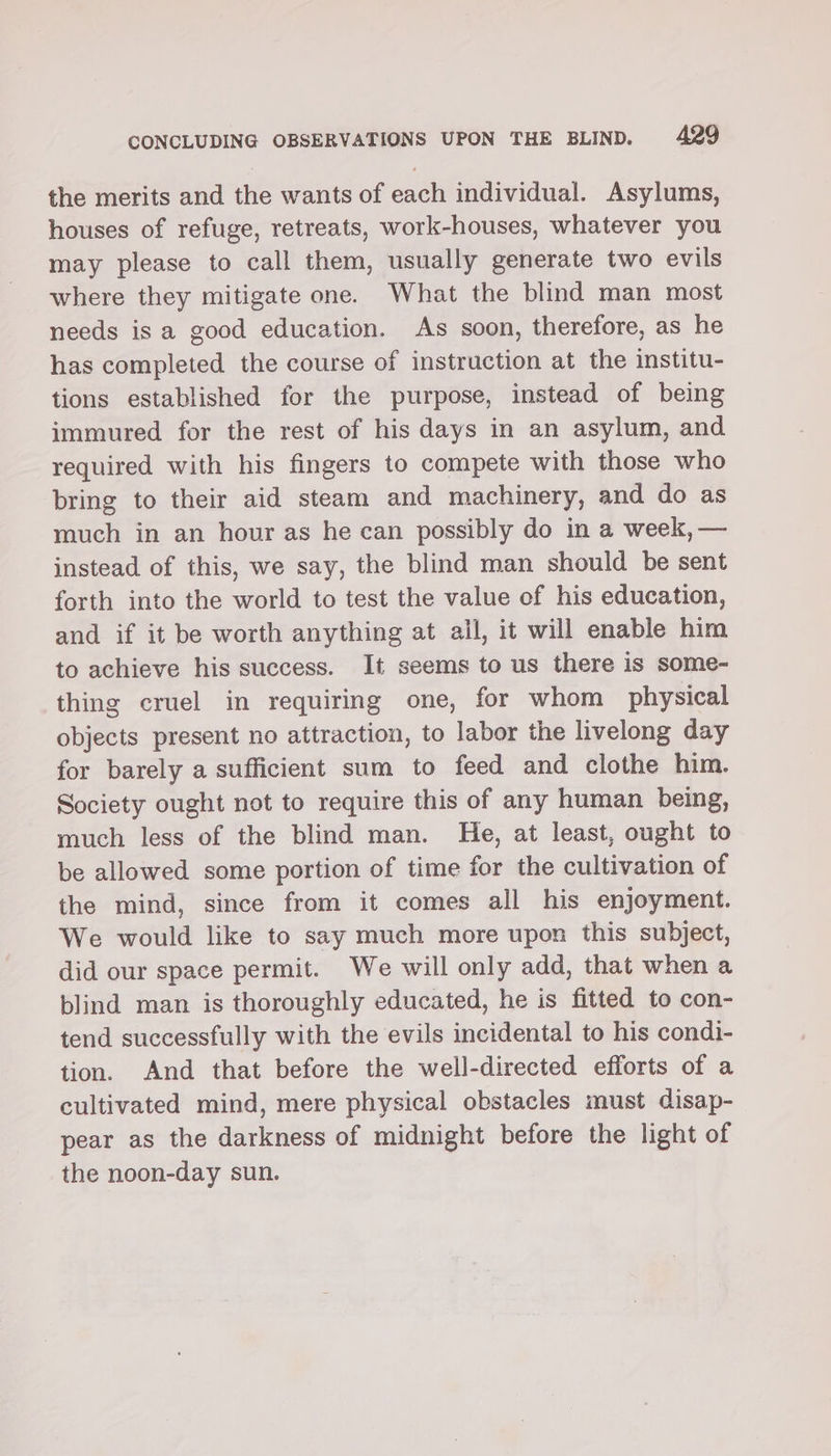 the merits and the wants of each individual. Asylums, houses of refuge, retreats, work-houses, whatever you may please to call them, usually generate two evils where they mitigate one. What the blind man most needs is a good education. As soon, therefore, as he has completed the course of instruction at the institu- tions established for the purpose, instead of being immured for the rest of his days in an asylum, and required with his fingers to compete with those who bring to their aid steam and machinery, and do as much in an hour as he can possibly do in a week, — instead of this, we say, the blind man should be sent forth into the world to test the value of his education, and if it be worth anything at all, it will enable him to achieve his success. It seems to us there is some- thing cruel in requiring one, for whom physical objects present no attraction, to labor the livelong day for barely a sufficient sum to feed and clothe him. Society ought not to require this of any human being, much less of the blind man. He, at least, ought to be allowed some portion of time for the cultivation of the mind, since from it comes all his enjoyment. We would like to say much more upon this subject, did our space permit. We will only add, that when a blind man is thoroughly educated, he is fitted to con- tend successfully with the evils incidental to his condi- tion. And that before the well-directed efforts of a cultivated mind, mere physical obstacles must disap- pear as the darkness of midnight before the light of the noon-day sun.