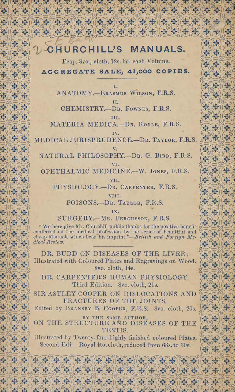 ew HILL’?S MANUALS. ANATOMY.—Erasuus Winson, F.R.S. CHEMISTRY.—Da. Fownrs, ERS. MATERIA MEDICA.—Dr. Rovsn, F.RS. MEDICAL JURISPRUDENCE.—Dr. Tavior, ERS. NATURAL PHILOSOPHY.—Dr. G. Biro, FBS. OPHTHALMIC MEDICINE.—W. Jones, FRS. PHYSIOLOGY.—Dr, Canrenter, FBS. VIII. POISONS.—Dr. Taytor, PRS. SURGERY.—Mr. Fereusson, F.RS. ‘‘We here give Mr. Churchill public thanks for the positive benefit c conferred on the medical profession by the series of beautiful and / cheap Manuals which bear his imprint.”—British and Foreign Me- dical Review. DR. BUDD ON DISEASES OF THE LIVER; Illustrated with Coloured Plates and Engravings on Wood. 8vo. cloth, 14s. gc DR. CARPENTER’S HUMAN PHYSIOLOGY. Third Edition. 8vo. cloth, 21s. SIR ASTLEY COOPER ON DISLOCATIONS AND $ FRACTURES OF .THE JOINTS. y Edited by Branssy B. Cooprr, F.R.S. 8vo. cloth, 20s. BY THE SAME AUTHOR, ON THE STRUCTURE AND DISEASES OF THE TESTIS. Illustrated by Twenty-four highly finished coloured Plates, Second Edi. Royal 4to. cloth, reduced from 63s. to 80s.