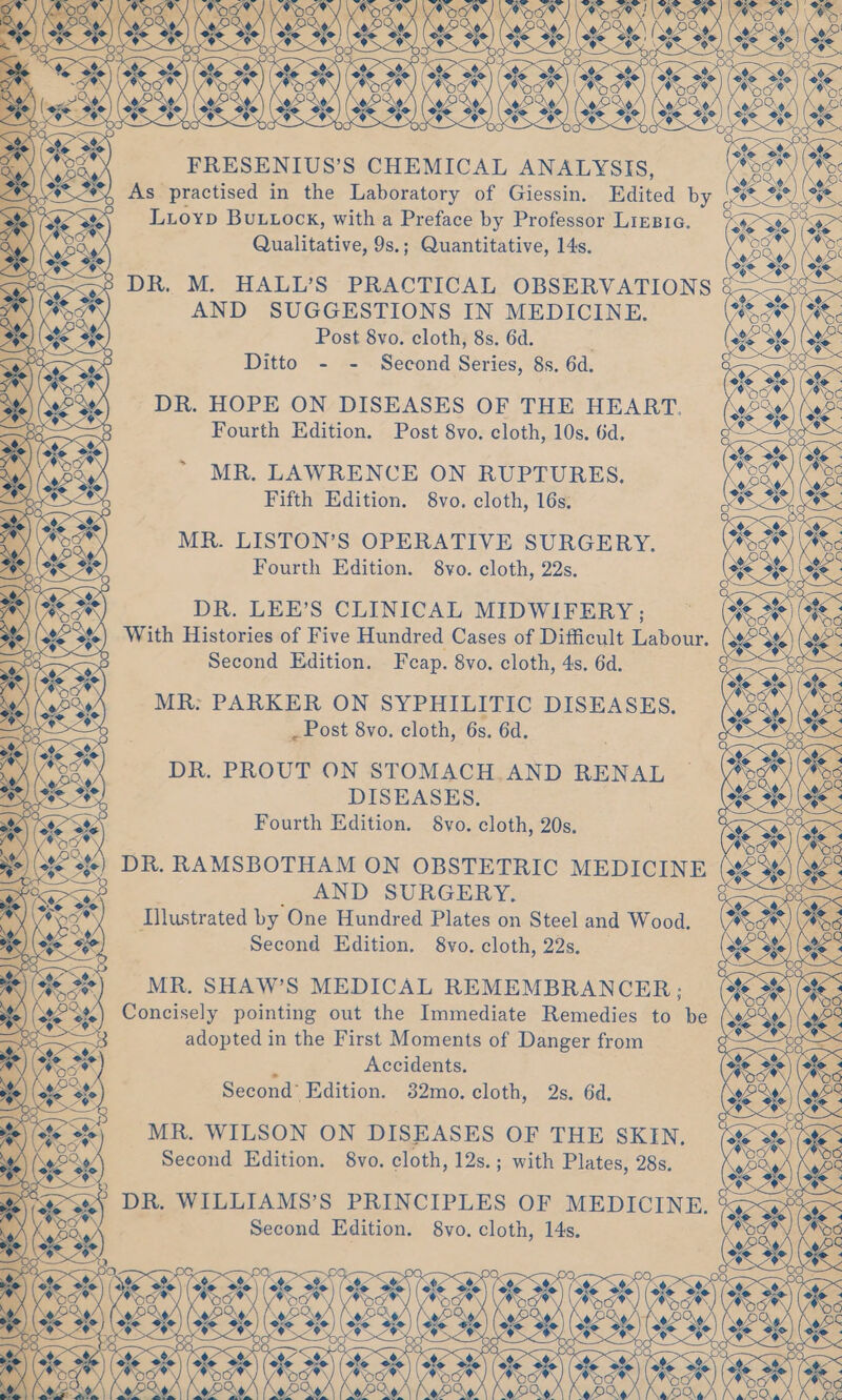 A FRESENIUS’S CHEMICAL ANALYSIS, *#*/ As practised in the Laboratory of Giessin. Edited by 0 Luioyp BuLuock, with a Preface by Professor Liegre. <4 ° ° . . Qe Qualitative, 9s.; Quantitative, 14s. <—° DR. M. HALL’S PRACTICAL OBSERVATIONS &amp; . AND SUGGESTIONS IN MEDICINE. ¢ Post 8vo. cloth, 8s. 6d. Ditto - - Second Series, 8s. 6d. DR. HOPE ON DISEASES OF THE HEART. Fourth Edition. Post 8vo. cloth, 10s. 6d. MR. LAWRENCE ON RUPTURES, Fifth Edition. 8vo. cloth, 16s. MR. LISTON’S OPERATIVE SURGERY. Fourth Edition. 8vo. cloth, 22s. DR. LEE’S CLINICAL MIDWIFERY; With Histories of Five Hundred Cases of Difficult Labour. Second Edition. Fcap. 8vo. cloth, 4s. 6d. MR: PARKER ON SYPHILITIC DISEASES. * , Post 8vo. cloth, 6s. 6d. DR. PROUT ON STOMACH. AND RENAL 98, DISEASES. ate) Y, Fourth Edition. 8yo. cloth, 20s. WN \ AS ) st 2) DR. RAMSBOTHAM ON OBSTETRIC MEDICINE i AND SURGERY: *7%) Illustrated by One Hundred Plates on Steel and Wood. o) Second Edition. 8vo. cloth, 22s. _ ew MR, SHAW’S MEDICAL REMEMBRANCER; SENET RLS ste % oF C) o\< Concisely pointing out the Immediate Remedies to be adopted in the First Moments of Danger from 3 Accidents. Second’ Edition. 382mo. cloth, 2s. 6d. MR. WILSON ON DISEASES OF THE SKIN. Second Edition. 8vo. cloth, 12s.; with Plates, 28s. DR. WILLIAMS’S PRINCIPLES OF MEDICINE. Second Edition. 8vo. cloth, 14s. ae | Oc \ eo) ee @: OO se 8 M 2 \ Ste SAN ote SON ee SR ae ev? WA Vas GAS Ca SVR 9 i re We % AEM) 6 j ‘ eet (46, 2% Ke 2°, (Ste ste) (ste ate) (ste S86) (ager Spe) (ate See) (a4 See) (Se Sue) (ane) ee pagan: Q O <TR O; < ee wilicwllncwllincw len \ (oP Qo/ [Na paw Ke oro)