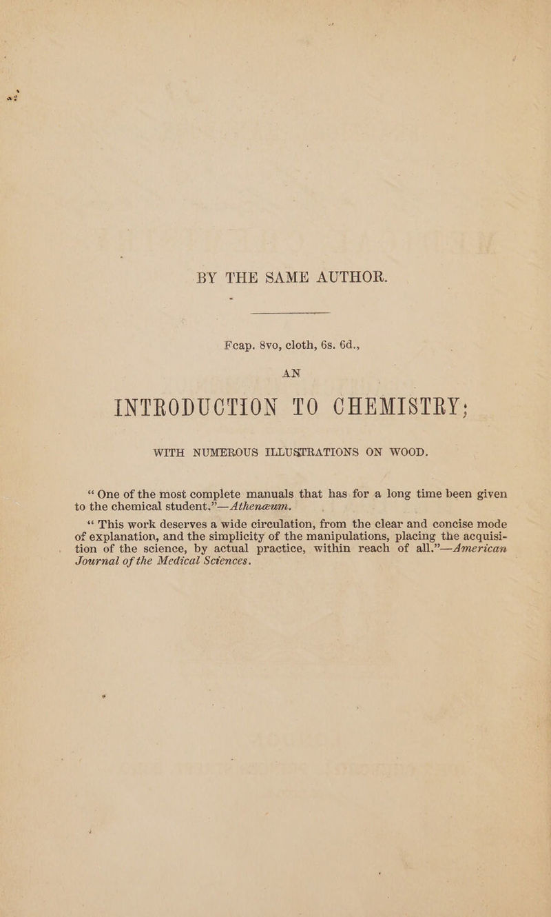 BY THE SAME AUTHOR. « Feap. 8vo, cloth, 6s. 6d., AN INTRODUCTION TO CHEMISTRY: WITH NUMEROUS ILLUSTRATIONS ON WOOD. “ One of the most complete manuals that has for a long time been given to the chemical student.”— Atheneum. “‘ This work deserves a wide circulation, from the clear and concise mode of explanation, and the simplicity of the manipulations, placing the acquisi- tion of the science, by actual practice, within reach of all.”—dAmerican Journal of the Medical Sctences.