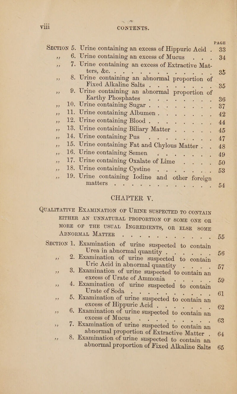 Dey Urine containing an excess of Hippuric Acid . Urine containing an excess of Mucus . . Urine containing an excess of Extractive Mat- ers Wer ae lk Fixed Alkaline Salts . Earthy Phosphates matters CHAPTER V. Examination of urine suspected to contain Urea in abnormal quantity . SEAT ee Examination of urine Suspected to contain Uric Acid in abnormal quantity (oe) “I fap) On ine exeess of Urate of Ammonia Urate of Soda . . excess of Hippuric Acid , excess of Mucus abnormal proportion of Extractive Matter . abnormal proportion of Fixed Alkaline Salts PAGE 33 34 35 35 55 56 57 59 61 62 63 64 65