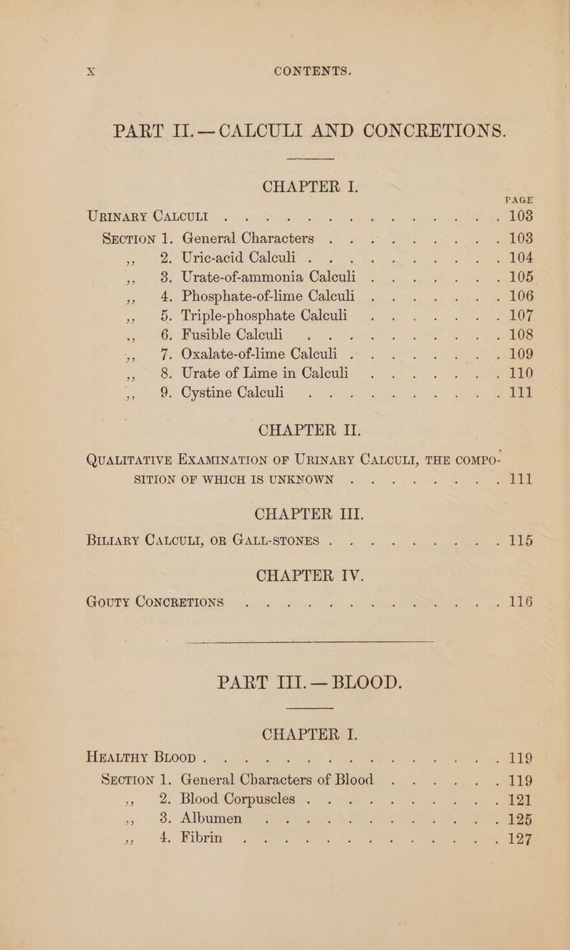 PART II.— CALCULI AND CONCRETIONS. CHAPTER I. PAGE WRIARY CALOULT 5: csr Syeeele Gon 1 ei SHorion |., General Characters .°-.. 2; 2°: a Os wo (2, rienced Walewy 2 oye in a oe ae ») . »os Urate-of-ammonia‘Caleuli... . .. » «2 . L065 », 4. Phosphate-of-lime Calculi . .-. . . . «4 106 ix, »O». Triple-phosphate Calewlt ,.) ¢) «4... = oS ig jee or BustbleWaleuli yank. Ral. aoe alee .,. &amp; Oxalate-of-lime Caleuli .- . °°)... See 1. oe Urate of Lime im’ Calenii. “--.S.. 2 Se eee whos, o&gt; Cystine Calcul. sc) sc. ek eee ene CHAPTER II. QUALITATIVE EXAMINATION OF URINARY CALCULI, THE COMPO- SITION OF WHICH IS UNKNOWN ~~: 5 «. 9. eure comet CHAPTER III. Bittany CALOULI, OR GALL-STONES ..... = «5 &lt;5 seen a ble CHAPTER TV. Cours CONGBETIONS | el ode Dace Hy once ee oe PART IIT.— BLOOD. CHAPTER I. EIMALTNY BLOOD. corte, ae en ee ee SECTION 1. General Characters of Blood . .. . . . 119 » 2%. Blood @enpesctes.:.. “ee =) 3 eee ,» o&amp; Albumen Woy aiwek AAS ee eee ee oy ae Ein ay eee is ed