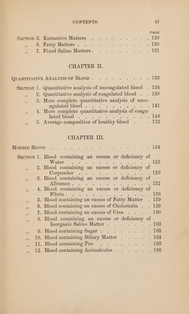 PAGE Brermon 6, Extractive Matters . ..-.. . s « s* « F298 ee Mispby Maubetaets Woe aylhe UT es ie BRO yo. exe Saline Matters. 2. 9. «wy te cle CHAPTER II. QUANTITATIVE ANALYSIS OF BLOOD. . . . . . . . « 188 Srction 1. Quantitative analysis of uncoagulated blood . 134 , 2. Quantitative analysis of coagulated blood . . 1388 ,, 3. More complete quantitative analysis of unco- agulated blood . . . . 141 ,, 4. More complete quantitative analysis of coagu- lated blood . . gee 2 » ©. Average composition of healthy blood . . . 152 CHAPTER III. Ce EOOD 6. yin ep 8 ve ue &amp; Ske ae Gn ga Section 1. Blood containing an excess or deficiency of WW EET Pca AP ties al ay OH tote, wee ate ,, 2. Blood containing an excess or deficiency of Corpuncles® a, Fett a STs, came chow ,, 8 Blood containing an excess or deficiency of Albumen: . &lt;8 Mh SU fe eee ey , 4. Blood containing an excess or deficiency of Pabrin.: +2\ al ce UBS te. 0. Didod containing a’ an excess of Fatty Matter . 159 ,, 6. Blood containing an excess of Cholesterin . . 159 ,, 7%. Blood containing an excess of Urea . . . . 160 , 8. Blood containing an excess or deficiency of Inorganic Saline Matter . ,, 9. Blood containing Sugar . . Wee er bac ,, 10. Blood containing Biliary Matter «ae hel ae ee + Ae Blood containingemnas! . . ,, 12. Blood containing Animalcules. . . . . . 166