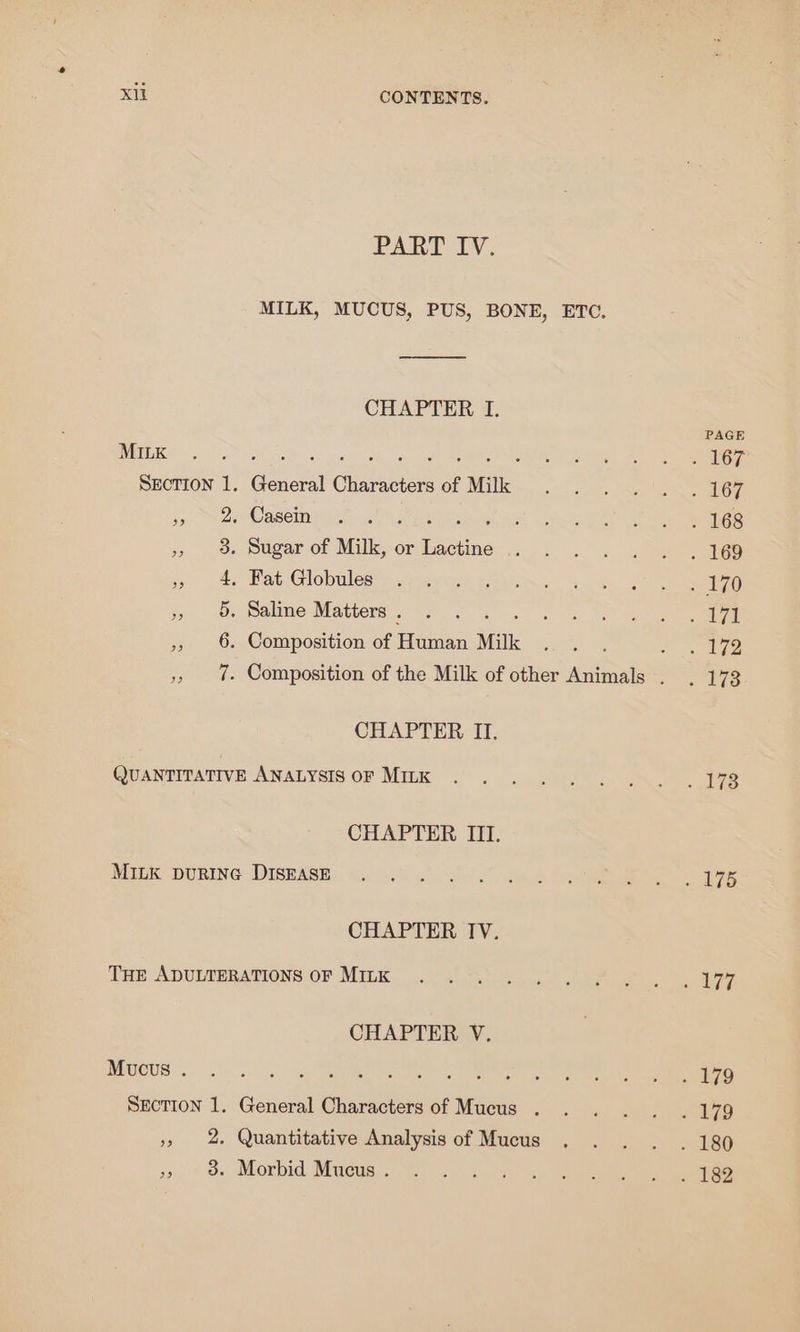 Pah Ly. MILK, MUCUS, PUS, BONE, ETC. CHAPTER I. MILK Rene ey Ed Be Section 1. General Characters of Milk . Casein . Sugar of Milk, or ee . Fat Globules . Saline Matters . . Composition of Human Milk “IO Ot H OF PD CHAPTER II. CHAPTER III. MILK DURING DISEASE CHAPTER IV. THE ADULTERATIONS OF MILK CHAPTER V. Mucus . SECTION 1. General Characters of Mucus . &gt;, 98. Morbid Mucus . PAGE