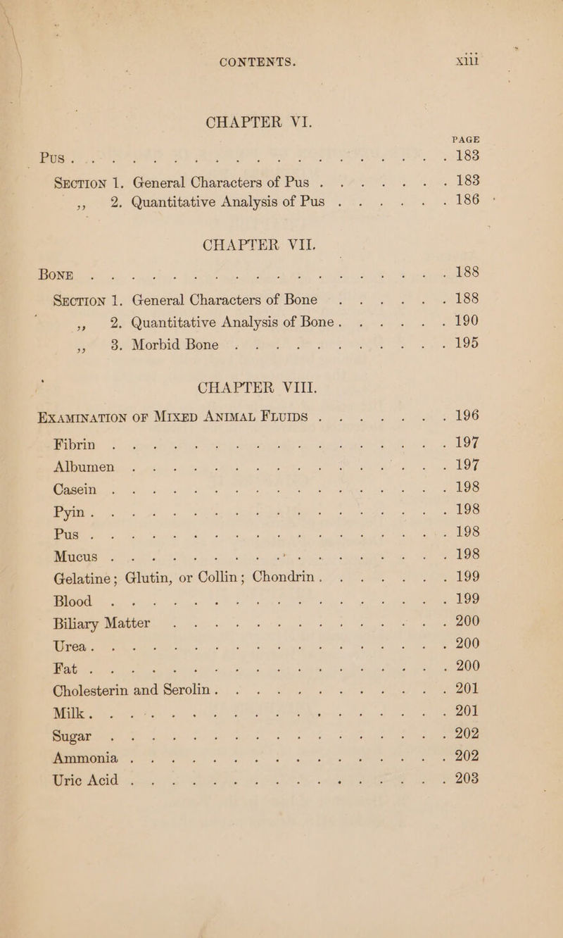 CHAPTER VI. PAGE eee re ON ly een h ree Ns bOS Section 1. General Charactersof Pus... . . . . 188 iy oe Quantitative Analydsof Pus . 6 . 2 &lt;. « 186 CHAPTER VII. a ne nee eee eee aes ed en SO WE mE eee he Section 1. General Characters of Bone .... . . 188 » 2 Quantitative Analysis of Bone. . . . . . 190 Si Mosniathone (Wire erase Fee CHAPTER VIII. EXAMINATION OF MixED ANIMAL Fturps . .... . . 196 Were Fein 8 er aA ee ce Ak RS Ea hon Loe ay oars SSE Barge neo OM ae Bia 7 meted. bo ke i Oe Se A TR Oe! nbn Foy) &gt; ar a ei. ft ea pA gen Se tee MUM ge tks Galt cob ORL te mate ae ean eee Mucus . Phe de nckte Gale diets ta al ook Mandate me Se ee ne Gelatine; Glutin, or Collin; Chondrin. . . . . . . 199 pS oN ees MET igi a ere Se A Bae Mabe ee ee a Re acl 5. oe yaar, a enn do log, Rete Eg nie ak bs oun Bre. a Maas ee GCholestermm and Serolim: 6. S40. ee nl SO Rh areata: Gil tae Bee bee Peg se, Sea Cee RM ee Se mips en Se age et ee EMME Pe nS ey wl Oe een enema SONAL imei? ns Shite 0; Balt od AYRE Sra