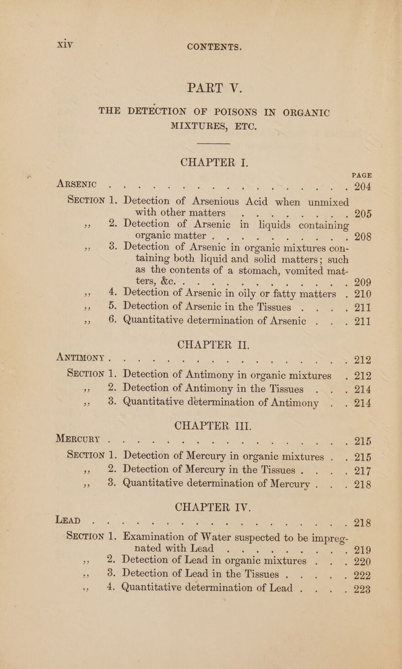 PART V. THE DETECTION OF POISONS IN ORGANIC MIXTURES, ETC. CHAPTER I. PAGE EMPSENIG Sf go eek RS We ce SECTION 1. Detection of Arsenious Acid when unmixed with other matters . . . 205 », 2 Detection of Arsenic in liquids containing organic matter. . . . 208 $s 3. Detection of Arsenic in organic nice con- taining both liquid and solid matters; such as the contents of a stomach, vomited mat- ters, &amp;c. . . 209 Sauer ce Detection of Asani a in oily or fatty mations 210 », 5. Detection of Arsenic in the Tissues . . . . 211 », 6. Quantitative determination of Arsenic . . . 211 CHAPTER II. BAO Sa Ry tons ee Uae cs ye ek ea Section 1. Detection of Antimony in organic mixtures . 212 », 2. Detection of Antimony in the Tissues . . . 214 » 8. Quantitative determination of Antimony . . 214 CHAPTER III. PIR OURY SOT oes ke alee ata, Lees SEcTION 1. Detection of Mercury in organic mixtures . . 215 », 2. Detection of Mercury in the Tissues. . . . 217 » 98. Quantitative determination of Mercury. . . 218 CHAPTER IV. TBAT) Cs ag SU pa ee ec ae SECTION 1, Examination of Water suspected to be i impreg- nated with Lead . . . wy, yt See », 2. Detection of Lead in organic mixtures os 220 », 9%. Detection of Lead in the Tissues. . . . . 222 4. Quantitative determination of Lead . . . . 223