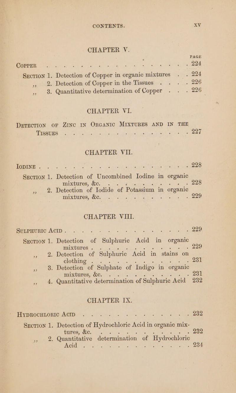CHAPTER V. . PAGE SCR ey wk ee a a eh a CE Section 1. Detection of Copper in organic mixtures . . 224 ,, 2. Detection of Copper in the Tissues . . . . 226 , 8. Quantitative determination of Copper . . . 226 CHAPTER VI. DETECTION OF ZINC IN ORGANIC MIXTURES AND IN THE Le a al epee a ee se er ce CHAPTER VII. MM ei eye din attach ae ae ee Srcrion 1. Detection of Uncombined Iodine in organic mixtures, &amp;c. . i 228 ,, 2 Detection of Iodide of Potassium in organic WIREUEOS EY at 4) a se ee CHAPTER VIII. SubpHuRic ACID. . . Ce ae eee ee, Szotion 1. Detection of Sulphuric Acid in oe mixtures . . 229 ,, 2. Detection of Sulphuric Acid in stains on clothing . . 231 » 8 Detection of Sulphate of Indigo in organic mixtures, &amp;. . wh. Zou 4, Quantitative determination of Sulphuric Acid 232 33 CHAPTER IX. BEVOROUREORICNGUY 9.6 2 nc ww ee eee Sxcorion 1. Detection of Hydrochloric Acid in organic mix- tures, &amp;c. . . 232 HOG 2 5? | AR Gh Tot ee Oe eh a MIR A eee 3?