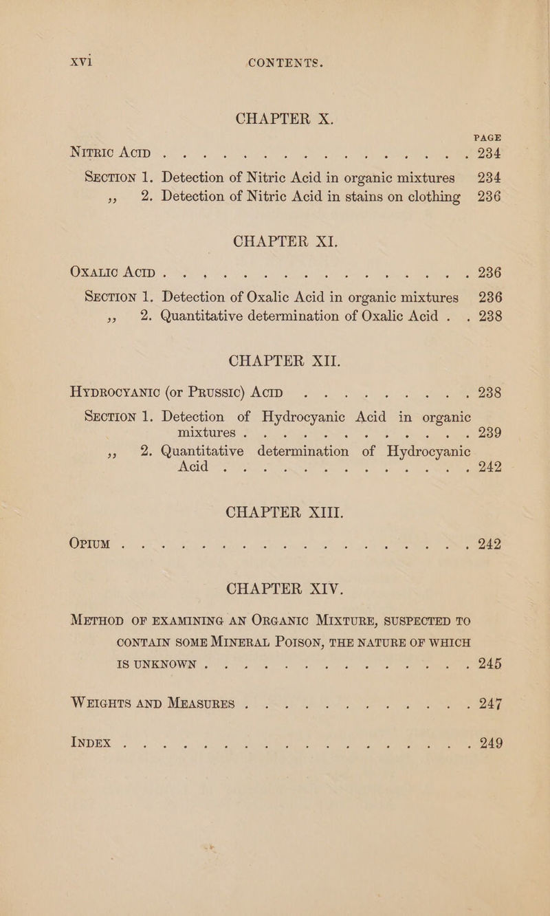 CHAPTER X. PAGE PNEORTO- ACID 50 ea) ae ORG eee ee ee ee Sxction 1. Detection of Nitric Acid in organic mixtures 234 », 2. Detection of Nitric Acid in stains on clothing 236 CHAPTER XI. CO GATOUNIOID Nes) 8G oe | Ga es Sige rs Section 1. Detection of Oxalic Acid in organic mixtures 236 » 2. Quantitative determination of Oxalic Acid . . 238 CHAPTER XII. IYOROCYANIO (or PRussic) ACID. . ue wh es Section 1. Detection of Hydrocyanic Acid in organic TOMUINOS i) Lisi oss yn Sel ee » 2 Quantitative determination of Hydrocyanic Acid ene 5 : 242 CHAPTER XIII. (C25 5) ny Sk iy ae Ae AME Re td CHAPTER XIV. METHOD OF EXAMINING AN ORGANIC MIXTURE, SUSPECTED TO CONTAIN SOME MINERAL POISON, THE NATURE OF WHICH TS ON RNOWN ic cee ees on eee) det eee mee man ane WHGETS AND Mpasupie: 5 ~~4. 06240 G . e ee ENDES. 20 60 Se Se ee ee