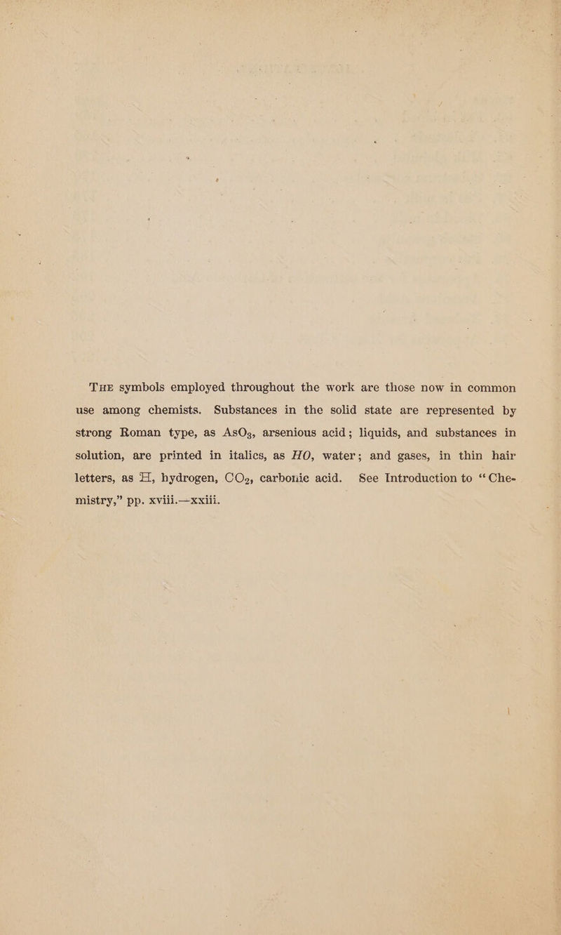 THE symbols employed throughout the work are those now in common use among chemists. Substances in the solid state are represented by strong Roman type, as AsOz, arsenious acid; liquids, and substances in solution, are printed in italics, as HO, water; and gases, in thin hair letters, as H, hydrogen, CO2, carbone acid. See Introduction to ‘‘ Che- mistry,” pp. xvili.— xxiii.