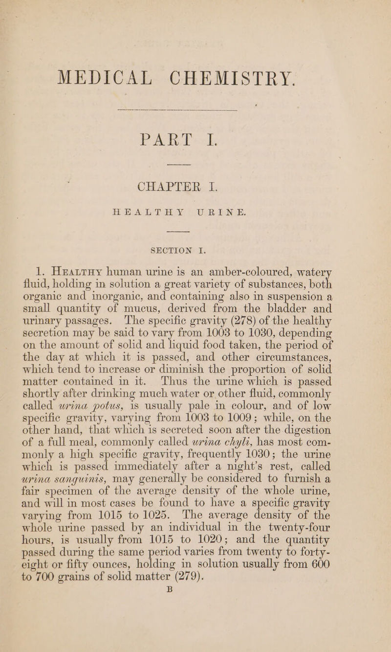 MEDICAL CHEMISTRY. PART I. CHAPTER I. HOE AE TRY, » UR BE. SECTION I. 1. Heatruy human urine is an amber-coloured, watery fluid, holding in solution a great variety of substances, both organic and iorganic, and containing also in suspension a small quantity of mucus, derived from the bladder and urinary passages. ‘The specific gravity (278) of the healthy secretion may be said to vary from 1003 to 1030, depending on the amount of solid and liquid food taken, the period of the day at which it is passed, and other circumstances, which tend to increase or diminish the proportion of solid matter contained in it. Thus the urine which is passed shortly after drinking much water or other fluid, commonly called wrina potus, is usually pale in colour, and of low specific gravity, varying from 1003 to 1009; while, on the other hand, that which is secreted soon after the digestion of a full meal, commonly called wrina chyli, has most com- monly a high specific gravity, frequently 1030; the urine which is passed immediately after a night’s rest, called urina sanguinis, may generally be considered to furnish a fair specimen of the average density of the whole urine, and will in most cases be found to have a specific gravity varying from 1015 to 1025. The average density of the whole urine passed by an individual in the twenty-four hours, is usually from 1015 to 1020; and the quantity passed during the same period varies from twenty to forty- eight or fifty ounces, holding in solution usually from 600 to 700 grains of solid matter (279).