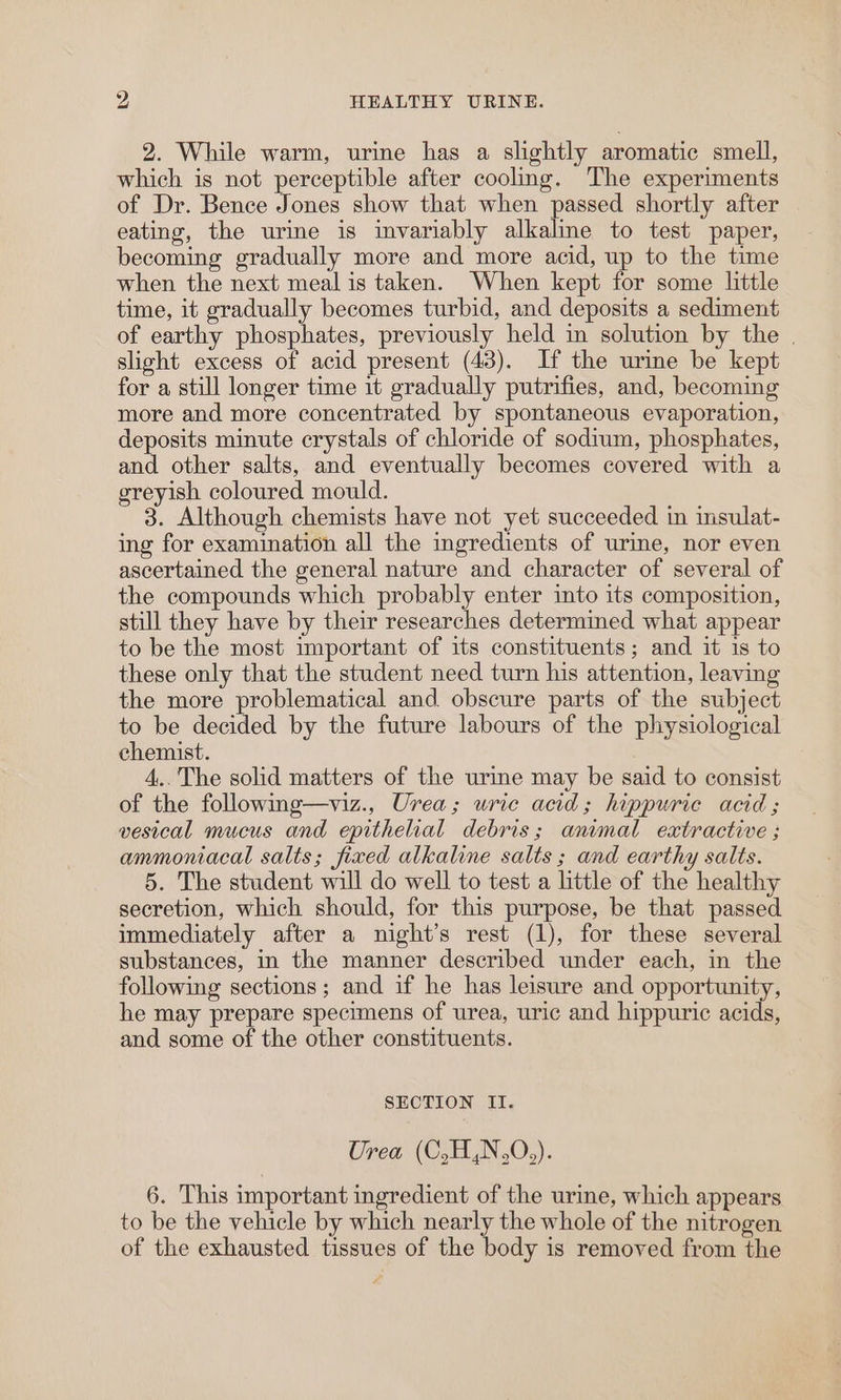 2. While warm, urine has a slightly aromatic smell, which is not perceptible after cooling. The experiments of Dr. Bence Jones show that when passed shortly after eating, the urine is invariably alkaline to test paper, becoming gradually more and more acid, up to the time when the next meal is taken. When kept for some little time, it gradually becomes turbid, and deposits a sediment of earthy phosphates, previously held in solution by the | slight excess of acid present (43). If the urine be kept for a still longer time it gradually putrifies, and, becoming more and more concentrated by spontaneous evaporation, deposits minute crystals of chloride of sodium, phosphates, and other salts, and eventually becomes covered with a greyish coloured mould. 3. Although chemists have not yet succeeded in insulat- ing for examination all the ingredients of urme, nor even ascertained the general nature and character of several of the compounds which probably enter into its composition, still they have by their researches determined what appear to be the most important of its constituents; and it is to these only that the student need turn his attention, leaving the more problematical and obscure parts of the subject to be decided by the future labours of the physiological chemist. | 4.. The solid matters of the urine may be said to consist of the following—viz., Urea; uric acid; hippuric acid; vesical mucus and epithelial debris; animal extractive ; ammoniacal salts; fixed alkaline salts ; and earthy salts. 5. The student will do well to test a little of the healthy secretion, which should, for this purpose, be that passed immediately after a night’s rest (1), for these several substances, in the manner described under each, in the following sections; and if he has leisure and opportunity, he may prepare specimens of urea, uric and hippuric acids, and some of the other constituents. SECTION II. Urea (C,H,N.0,). 6. This important ingredient of the urine, which appears to be the vehicle by which nearly the whole of the nitrogen of the exhausted tissues of the body is removed from the