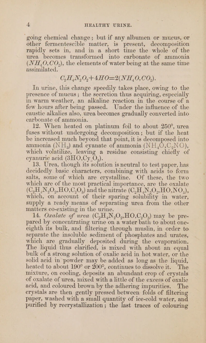‘going chemical change; but if any albumen or mucus, or other fermentescible matter, is present, decomposition rapidly sets in, and in a short time the whole of the urea becomes transformed into carbonate of ammonia (NH,O,CO,), the elements of water being at the same time assimilated. CO, H,N,0,+4HO=2(NH,O,CO,). In urine, this change speedily takes place, owing to the presence of mucus; the secretion thus acquiring, especially in warm weather, an alkaline reaction in the course of a few hours after bemg passed. Under the influence of the caustic alkalies also, urea becomes gradually converted into carbonate of ammonia. 12. When heated on platinum foil to about 250°, urea fuses without undergoing decomposition; but if the heat be increased much beyond that point, it is decomposed into ammonia (N H,) and cyanate of ammonia (NH,O,C,NO), which volatilize, leaving a residue consisting chiefly of eyanurie acid (3HO,Cy,0,). 13. Urea, though its solution is neutral to test paper, has decidedly basic characters, combining with acids to form salts, some of which are crystalline. Of these, the two which are of the most practical importance, are the oxalate (C,H,N,O,,HO,C,O,) and the nitrate (C,H,N,O,,HO,NO,), which, on account of their sparing solubility in water, supply a ready means of separating urea from the other matters co-existing in the urine. 14. Oxalate of wrea (C,H,N,0,,HO,C,O,) may be pre- pared by concentrating urine on a water bath to about one- eighth its bulk, and filtermg through muslin, in order to separate the insoluble sediment of phosphates and urates, which are gradually deposited during the evaporation. The liquid thus clarified, is mixed with about an equal bulk of a strong solution of oxalic acid in hot water, or the solid acid in powder may be added as long as the liquid, heated to about 190° or 200°, continues to dissolve it. The mixture, on cooling, deposits an abundant crop of crystals of oxalate of urea, mixed with a little of the excess of oxalic acid, and coloured brown by the adhering impurities. The crystals are then gently pressed between folds of filtering paper, washed with a small quantity of ice-cold water, and purified by recrystallization ; the last traces of colouring