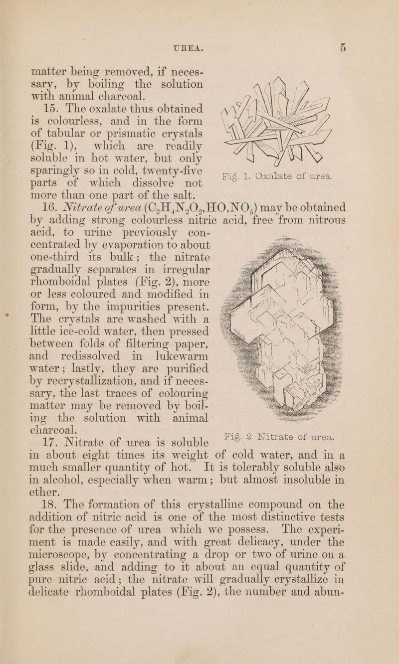 matter being removed, if neces- sary, by boiling the solution Ady ‘y with animal charcoal. MS | 15. The oxalate thus obtained | is colourless, and in the form of tabular or prismatic crystals (Fig. 1), which are readily soluble in hot water, but only sparingly so in cold, twenty-five parts of which dissolve not more than one part of the salt. 16. Nitrate of urea (C,H,N,O,,HO,NO,) may be obtained by adding strong colourless nitric acid, free from nitrous acid, to urine previously con- centrated by evaporation to about one-third its bulk; the nitrate gradually separates in irregular rhomboidal plates (Fig. 2), more or less coloured and modified in form, by the impurities present. The crystals are washed with a little ice-cold water, then pressed between folds of filtering paper, and redissolved in lukewarm water; lastly, they are purified by recrystallization, and if neces- sary, the last traces of colouring matter may be removed by boil- ing the solution with animal charcoal. 17. Nitrate of urea is soluble in about eight times its weight of cold water, and in a much smaller quantity of hot. It is tolerably soluble also in alcohol, especially when warm; but almost insoluble in ether. 18. The formation of this crystalline compound on the addition of nitric acid is one of the most distinctive tests for the presence of urea which we possess. The experi- ment is made easily, and with great delicacy, under the microscope, by concentrating a drop or two of urine on a glass slide, and adding to it about an equal quantity of pure nitric acid; the nitrate will gradually crystallize in delicate rhomboidal plates (Fig. 2), the number and abun- Fig. 1. Oxalate of urea.
