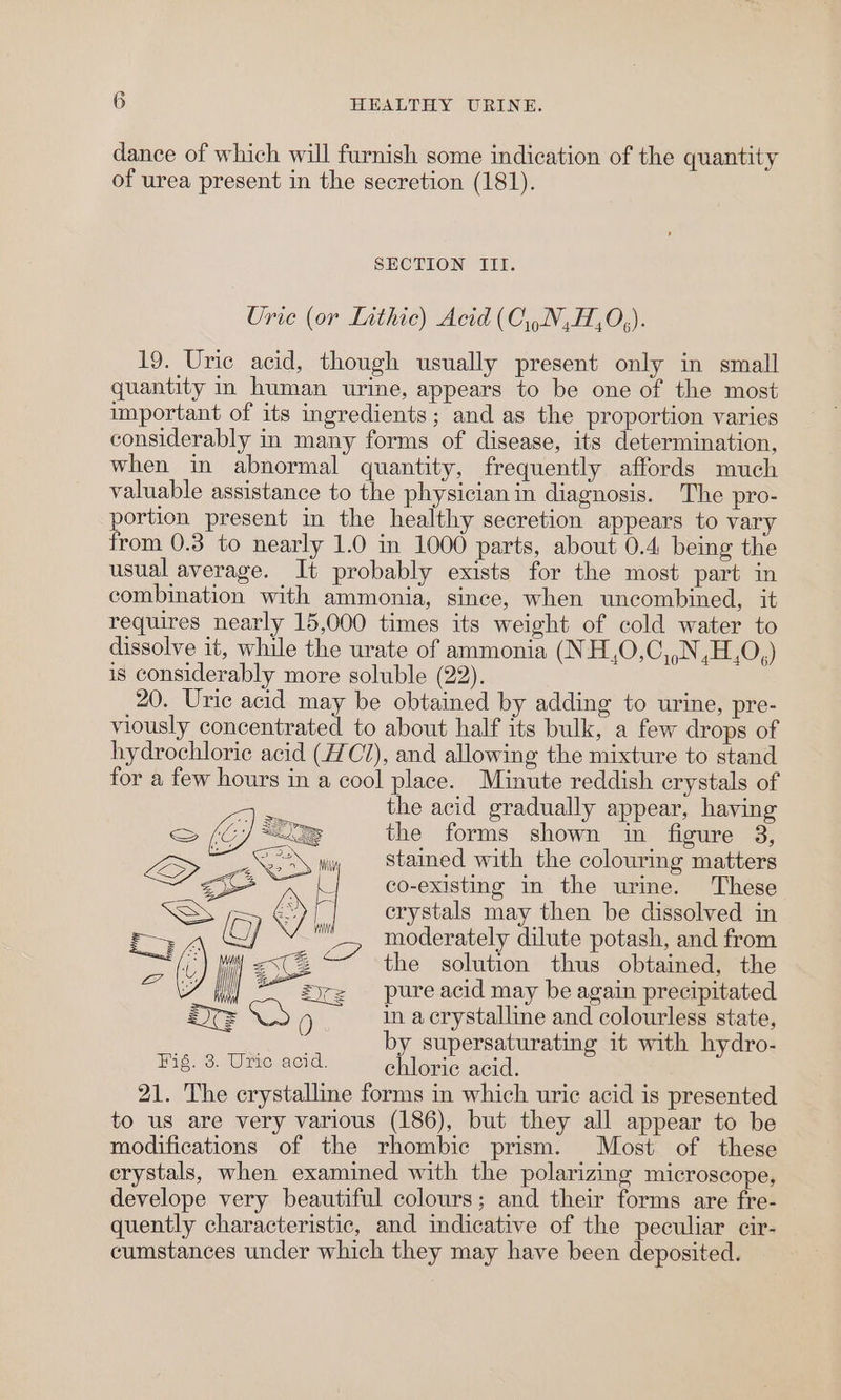 dance of which will furnish some indication of the quantity of urea present in the secretion (181). SECTION III. Urie (or Lithic) Acid (C\).N,H,0,). 19. Uric acid, though usually present only in small quantity in human urine, appears to be one of the most important of its ingredients; and as the proportion varies considerably in many forms of disease, its determination, when in abnormal quantity, frequently affords much valuable assistance to the physician in diagnosis. The pro- portion present in the healthy secretion appears to vary from 0.3 to nearly 1.0 in 1000 parts, about 0.4 being the usual average. It probably exists for the most part in combination with ammonia, since, when uncombined, it requires nearly 15,000 times its weight of cold water to dissolve it, while the urate of ammonia (NH,O,C,,N,H,O,) is considerably more soluble (22). 20. Uric acid may be obtained by adding to urine, pre- viously concentrated to about half its bulk, a few drops of hydrochloric acid (7C7), and allowing the mixture to stand for a few hours in a cool place. Minute reddish crystals of . the acid gradually appear, having (EJ &lt;I the forms shown in figure 8, L&gt; co vw Stained with the colouring matters 4 so f: co-existing in the urine. These SS ‘| erystals may then be dissolved in tL (G) | 2 moderately dilute potash, and from Pais KV ae the oe see We oes ii ~ Zic= pureacid may be again precipitate ~ eS Aas e a dey siiliae and couse state, by supersaturating it with hydro- Fig. 3. Uric acid. chloriec acid. 21. The crystalline forms in which uric acid is presented to us are very various (186), but they all appear to be modifications of the rhombic prism. Most of these crystals, when examined with the polarizing microscope, develope very beautiful colours; and their forms are fre- quently characteristic, and indicative of the peculiar cir- cumstances under which they may have been deposited.