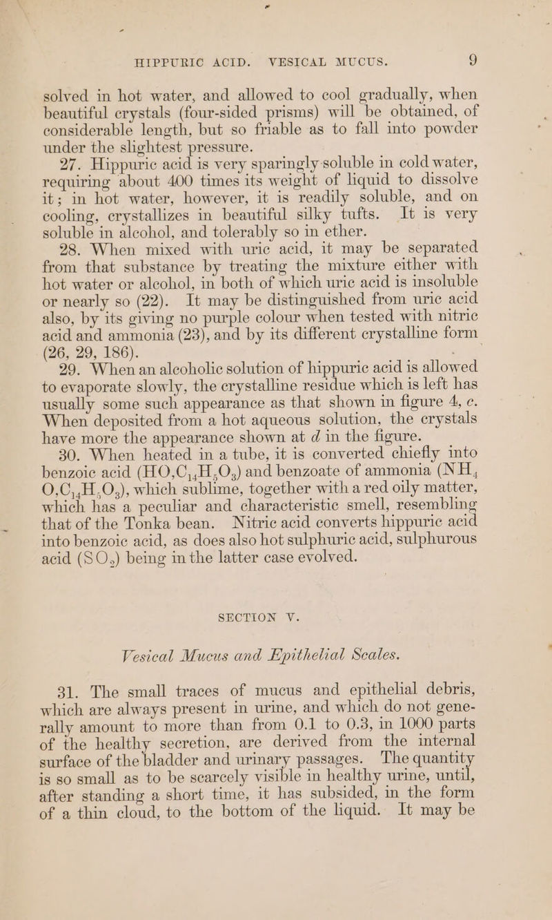 HIPPURIC ACID. VESICAL MUCUS. !) solved in hot water, and allowed to cool gradually, when beautiful crystals (four-sided prisms) will be obtained, of considerable length, but so friable as to fall into powder under the shghtest pressure. 27. Hippuric acid is very sparingly soluble in cold water, requiring about 400 times its weight of liquid to dissolve it; in hot water, however, it is readily soluble, and on cooling, crystallizes in beautiful silky tufts. It is very soluble in alcohol, and tolerably so in ether. 28. When mixed with uric acid, it may be separated from that substance by treating the mixture either with hot water or alcohol, in both of which uric acid is insoluble or nearly so (22). It may be distinguished from uric acid also, by its giving no purple colour when tested with nitric acid and ammonia (23), and by its different crystalline form (26, 29, 186). as 29. When an alcoholic solution of hippuric acid is allowed to evaporate slowly, the crystalline residue which is left has usually some such appearance as that shown in figure 4, ec. When deposited from a hot aqueous solution, the crystals have more the appearance shown at d in the figure. 30. When heated in a tube, it is converted chiefly into benzoic acid (HO,C,,H,O,) and benzoate of ammonia (NH, O.C,,H.O,), which sublime, together with a red oily matter, which has a peculiar and characteristic smell, resembling that of the Tonka bean. Nitric acid converts hippuric acid into benzoic acid, as does also hot sulphuric acid, sulphurous acid (SO.,) being in the latter case evolved. SECTION V. Vesical Mucus and Epithelial Scales. 31. The small traces of mucus and epithelial debris, which are always present in urine, and which do not gene- rally amount to more than from 0.1 to 0.3, in 1000 parts of the healthy secretion, are derived from the internal surface of the patlen and urinary passages. ‘The quantity is so small as to be scarcely able in healthy urine, until, after standing a short time, it has subsided, in the form of a thin cloud, to the bottom of the liquid. It may be