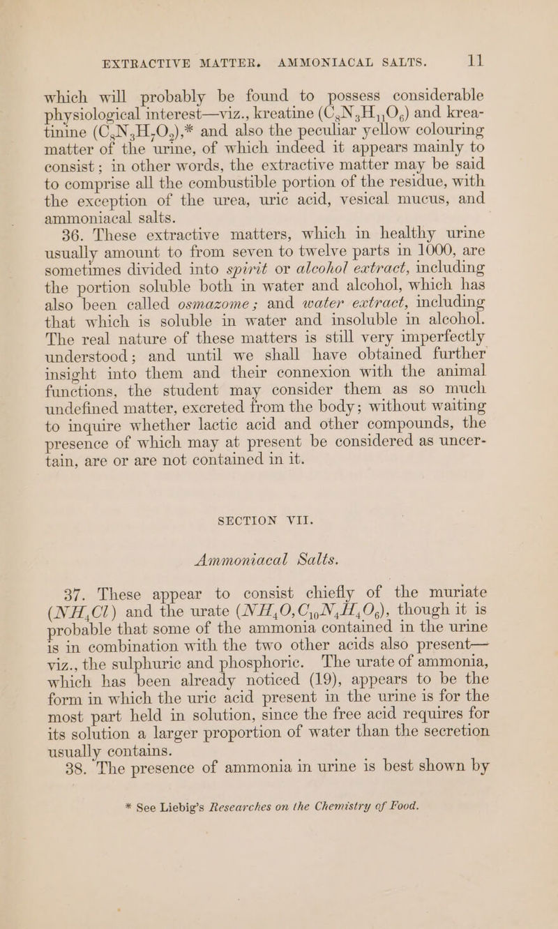 which will probably be found to possess considerable hysiological interest—viz., kreatine (C,N,H,,O,) and krea- tinine (C,N,H,O,),* and also the peculiar yellow colouring matter of the urine, of which indeed it appears mainly to consist ; in other words, the extractive matter may be said to comprise all the combustible portion of the residue, with the exception of the urea, uric acid, vesical mucus, and ammoniacal salts. 36. These extractive matters, which in healthy urine usually amount to from seven to twelve parts in 1000, are sometimes divided into spirit or alcohol extract, including the portion soluble both in water and alcohol, which has also been called osmazome; and water extract, including that which is soluble in water and insoluble in alcohol. The real nature of these matters is still very imperfectly understood; and until we shall have obtained further insight into them and their connexion with the animal functions, the student may consider them as so much undefined matter, excreted from the body; without waiting to inquire whether lactic acid and other compounds, the presence of which may at present be considered as uncer- tain, are or are not contained in it. SECTION VII. Ammoniacal Salts. 37. These appear to consist chiefly of the muriate (NH,CZ) and the urate (NH,0,C,,N,H,0,), though it is probable that some of the ammonia contained in the urine is in combination with the two other acids also present— viz., the sulphuric and phosphoric. The urate of ammonia, which has been already noticed (19), appears to be the form in which the uric acid present in the urine is for the most part held in solution, since the free acid requires for its solution a larger proportion of water than the secretion usually contains. 38. The presence of ammonia in urine is best shown by * See Liebig’s Researches on the Chemistry of Food.