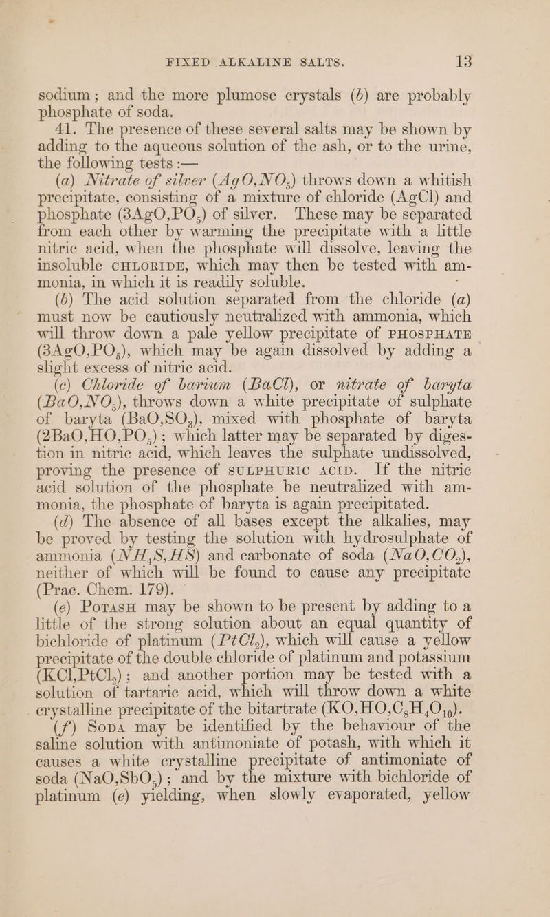 sodium ; and the more plumose crystals (6) are probably phosphate of soda. 41. The presence of these several salts may be shown by adding to the aqueous solution of the ash, or to the urine, the following tests :— (a) Nitrate of silver (AgO,NO,) throws down a whitish precipitate, consisting of a mixture of chloride (AgCl) and phosphate (3AgO,PO,) of silver. These may be separated from each other by warming the precipitate with a little nitric acid, when the phosphate will dissolve, leaving the insoluble cHLORTDE, which may then be tested with am- monia, in which it is readily soluble. : (6) The acid solution separated from the chloride (a) must now be cautiously neutralized with ammonia, which will throw down a pale yellow precipitate of PHOSPHATE © (3AgO,PO,), which may be again dissolved by adding a slight excess of nitric acid. (ce) Chloride of barium (BaCl), or nitrate of baryta (BaO,NO.,), throws down a white precipitate of sulphate of baryta (BaO,SO,), mixed with phosphate of baryta (2BaO,HO,PO,); which latter may be separated by diges- tion in nitric acid, which leaves the sulphate undissolved, proving the presence of sutpHuRIC acrp. If the nitric acid solution of the phosphate be neutralized with am- monia, the phosphate of baryta is again precipitated. (7) The absence of all bases except the alkalies, may be proved by testing the solution with hydrosulphate of ammonia (NV H,S,HS) and carbonate of soda (Na0O,CO,), neither of which will be found to cause any precipitate (Prac. Chem. 179). (ec) PorasH may be shown to be present by adding to a little of the strong solution about an equal quantity of bichloride of platinum (P¢CZ,), which will cause a yellow precipitate of the double chloride of platinum and potassium (KCI,PtCl,); and another portion may be tested with a solution of tartaric acid, which will throw down a white crystalline precipitate of the bitartrate (KO,HO,C,H,0,,). (f) Sopa may be identified by the behaviour of the saline solution with antimoniate of potash, with which it causes a white crystalline precipitate of antimoniate of soda (NaO,SbO,); and by the mixture with bichloride of platinum (e) yielding, when slowly evaporated, yellow
