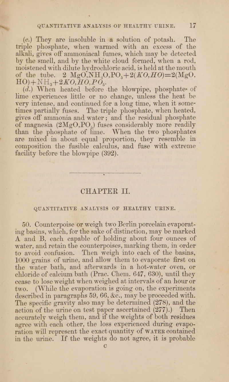 (c.) They are insoluble in a solution of potash. The triple phosphate, when warmed with an excess of the alkali, gives off ammoniacal fumes, which may be detected by the smell, and by the white cloud formed, when a rod, moistened with dilute hydrochloric acid, is held at the mouth of the tube. 2 MgO,NH,O,PO,+2(H0,HO)=2(Mg0O, HO)+NH;+2X0, HO, PO,. (d.) When heated before the blowpipe, phosphate: of lime experiences little or no change, unless the heat be very intense, and continued for a long time, when it some- times partially fuses. The triple phosphate, when heated, gives off ammonia and water; and the residual phosphate of magnesia (2MeO,PO,) fuses considerably more readily than the phosphate of lime. When the two phosphates are mixed in about equal proportion, they resemble in — composition the fusible calculus, and fuse with extreme facility before the blowpipe (892). CHAPTER I. QUANTITATIVE ANALYSIS OF HEALTHY URINE. 50. Counterpoise or weigh two Berlin porcelain evaporat- ing basins, which, for the sake of distinction, may be marked A and B, each capable of holding about four ounces of water, and retain the counterpoises, marking them, in order to avoid confusion. Then weigh into each of the basins, 1000 grains of urine, and allow them to evaporate first on the water bath, and afterwards in a hot-water oven, or chloride of calcium bath (Prac. Chem. 647, 630), until they cease to lose weight when weighed at intervals of an hour or two. (While the evaporation is going on, the experiments described in paragraphs 59, 66, &amp;c., may be proceeded with. The specific gravity also may be determined (278), and the action of the urime on test paler ascertained (277).) Then — accurately weigh them, and if the weights of both residues agree with each other, the loss experienced during evapo- ration will represent the exact quantity of wATER contained in the urine. If the weights do not agree, it is probable