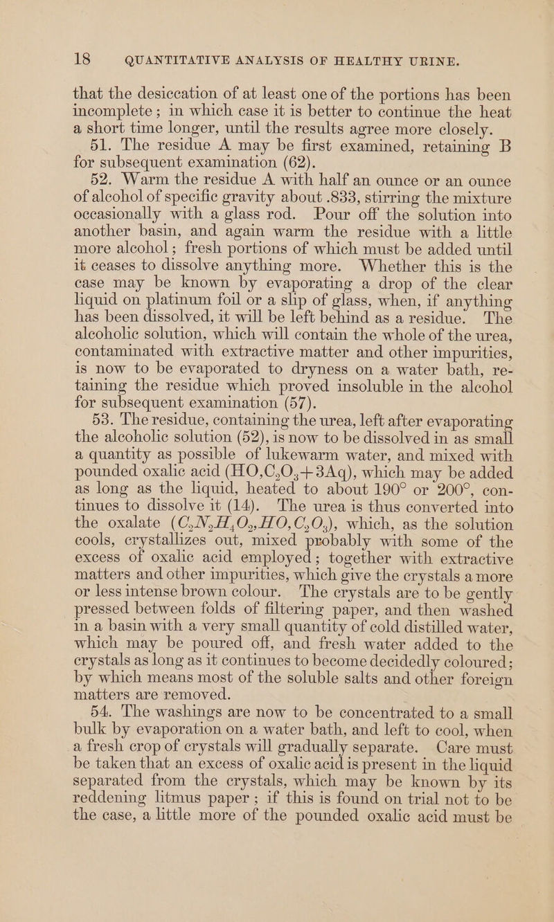 that the desiccation of at least one of the portions has been incomplete ; in which case it is better to continue the heat a short time longer, until the results agree more closely. 51. The residue A may be first examined, retaining B for subsequent examination (62). 52. Warm the residue A with half an ounce or an ounce of alcohol of specific gravity about .833, stirring the mixture occasionally with a glass rod. Pour off the solution into another basin, and again warm the residue with a little more alcohol; fresh portions of which must be added until it ceases to dissolve anything more. Whether this is the case may be known by evaporating a drop of the clear liquid on platinum foil or a slip of glass, when, if anything has been dissolved, it will be left behind as a residue. The alcoholic solution, which will contain the whole of the urea, contaminated with extractive matter and other impurities, is now to be evaporated to dryness on a water bath, re- taining the residue which proved insoluble in the alcohol for subsequent examination (57). 53. The residue, containing the urea, left after evaporating the alcoholic solution (52), is now to be dissolved in as small a quantity as possible of lukewarm water, and mixed with pounded oxalic acid (HO,C,0,+3Aq), which may be added as long as the liquid, heated to about 190° or 200°, con- tinues to dissolve it (14). The urea is thus converted into the oxalate (C,N,H,0O,,HO,C,O,), which, as the solution cools, crystallizes out, mixed probably with some of the excess of oxalic acid employed; together with extractive matters and other impurities, which give the crystals a more or less intense brown colour. The crystals are to be gently pressed between folds of filtermg paper, and then washed in. a basin with a very small quantity of cold distilled water, which may be poured off, and fresh water added to the crystals as long as it continues to become decidedly coloured; by which means most of the soluble salts and other foreign matters are removed. 54. The washings are now to be concentrated to a small bulk by evaporation on a water bath, and left to cool, when a fresh crop of crystals will gradually separate. Care must be taken that an excess of oxalic acid is present in the liquid separated from the crystals, which may be known by its reddening litmus paper ; if this is found on trial not to be the case, a little more of the pounded oxalic acid must be