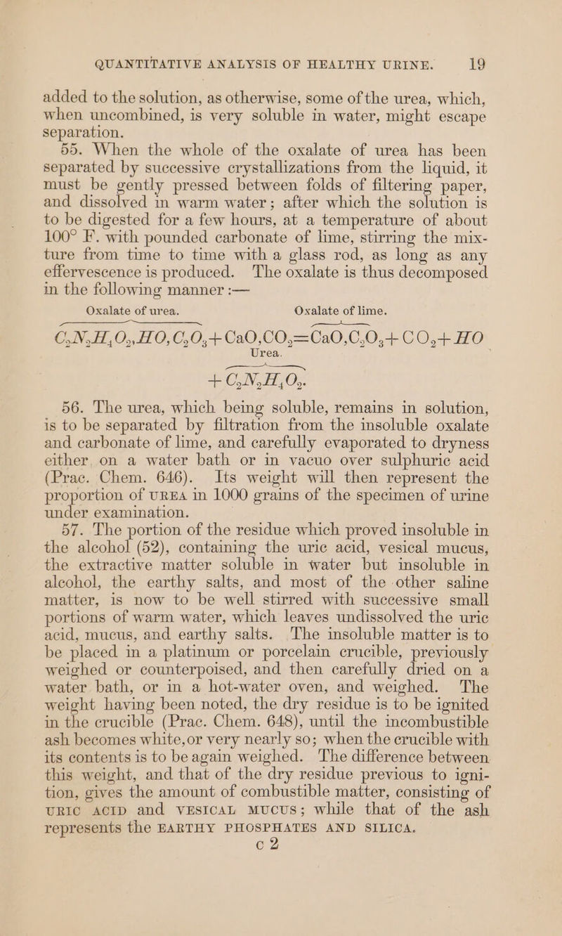added to the solution, as otherwise, some of the urea, which, when uncombined, is very soluble in water, might escape separation. 55. When the whole of the oxalate of urea has been separated by successive crystallizations from the liquid, it must be gently pressed between folds of filtering paper, and dissolved in warm water; after which the solution is to be digested for a few hours, at a temperature of about 100° F’. with pounded carbonate of lime, stirring the mix- ture from time to time with a glass rod, as long as any effervescence is produced. The oxalate is thus decomposed in the following manner :— Oxalate of urea. Oxalate of lime. ————_— C,.N,H,0,, 0, C,0,+Ca0,CO,=Ca0,0,0,+ CO,+ HO Urea. 4: OLN, HO; 56. The urea, which being soluble, remains in solution, is to be separated by filtration from the insoluble oxalate and carbonate of lime, and carefully evaporated to dryness either, on a water bath or in vacuo over sulphuric acid (Prac. Chem. 646). Its weight will then represent the proportion of UREA in 1000 grains of the specimen of urine under examination. 57. The portion of the residue which proved insoluble in the alcohol (52), contaiming the uric acid, vesical mucus, the extractive matter soluble in water but insoluble in alcohol, the earthy salts, and most of the other saline matter, is now to be well stirred with successive small portions of warm water, which leaves undissolved the uric acid, mucus, and earthy salts. The insoluble matter is to be placed in a platinum or porcelain crucible, previously weighed or counterpoised, and then carefully dried on a water bath, or in a hot-water oven, and weighed. The weight having been noted, the dry residue is to be ignited in the crucible (Prac. Chem. 648), until the incombustible ash becomes white, or very nearly so; when the crucible with its contents is to beagain weighed. The difference between this weight, and that of the dry residue previous to igni- tion, gives the amount of combustible matter, consisting of URIC ACID and vEsIcAL Mucus; while that of the ash represents the EARTHY eee dae AND SILICA.