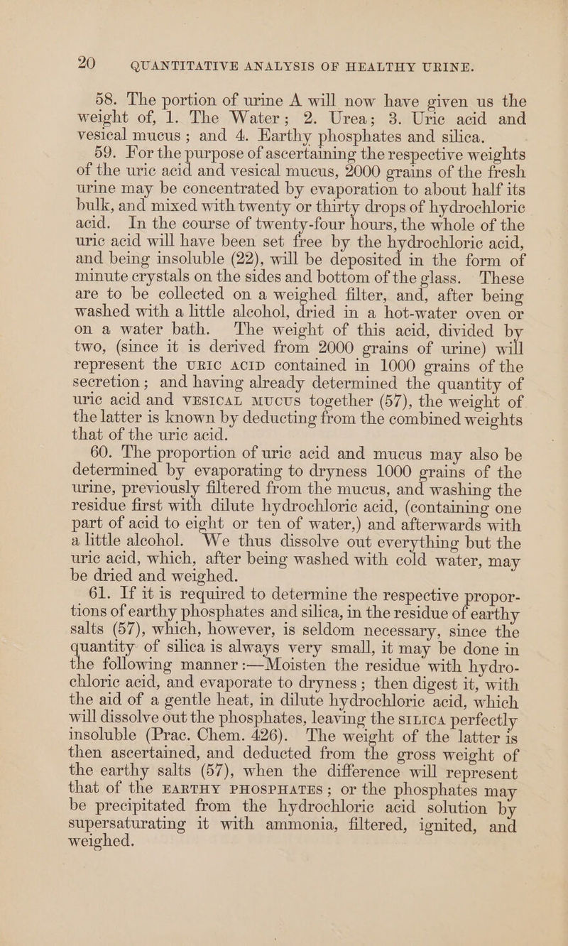 58. The portion of urine A will now have given us the weight of, 1. The Water; 2. Urea; 3. Uric acid and vesical mucus; and 4. Earthy phosphates and silica. 59. For the purpose of ascertaming the respective weights of the uric acid and vesical mucus, 2000 erains of the fresh urine may be concentrated by evaporation to about half its bulk, and mixed with twenty or thirty drops of hydrochloric acid. In the course of twenty-four hours, the whole of the uric acid will have been set free by the hydrochloric acid, and being insoluble (22), will be deposited in the form of minute crystals on the sides and bottom of the glass. These are to be collected on a weighed filter, and, after being washed with a little alcohol, dried in a hot-water oven or on a water bath. The weight of this acid, divided b two, (since it is derived from 2000 grains of urine) wl represent the URIC AcID contained in 1000 grains of the secretion; and having already determined the quantity of uric acid and vEstcaL Mucus together (57), the weight of the latter is known by deducting from the combined weights that of the uric acid. 60. The proportion of uric acid and mucus may also be determined by evaporating to dryness 1000 grains of the urine, previously filtered from the mucus, and washing the residue first with dilute hydrochloric acid, (containing one part of acid to eight or ten of water,) and afterwards with a little alcohol. We thus dissolve out everything but the uric acid, which, after beg washed with cold water, may be dried and weighed. 61. If it is required to determine the respective propor- tions of earthy phosphates and silica, in the residue of earthy salts (57), which, however, is seldom necessary, since the quantity of silica is always very small, it may be done in the following manner :—Moisten the residue with hydro- chloric acid, and evaporate to dryness ; then digest it, with the aid of a gentle heat, in dilute hydrochloric acid, which will dissolve out the phosphates, leaving the sti1ca perfectly insoluble (Prac. Chem. 426). The weight of the latter is then ascertained, and deducted from the gross weight of the earthy salts (57), when the difference will represent that of the EARTHY PHOosPHATES; or the phosphates may be precipitated from the hydrochloric acid solution by supersaturating it with ammonia, filtered, ignited, and weighed.
