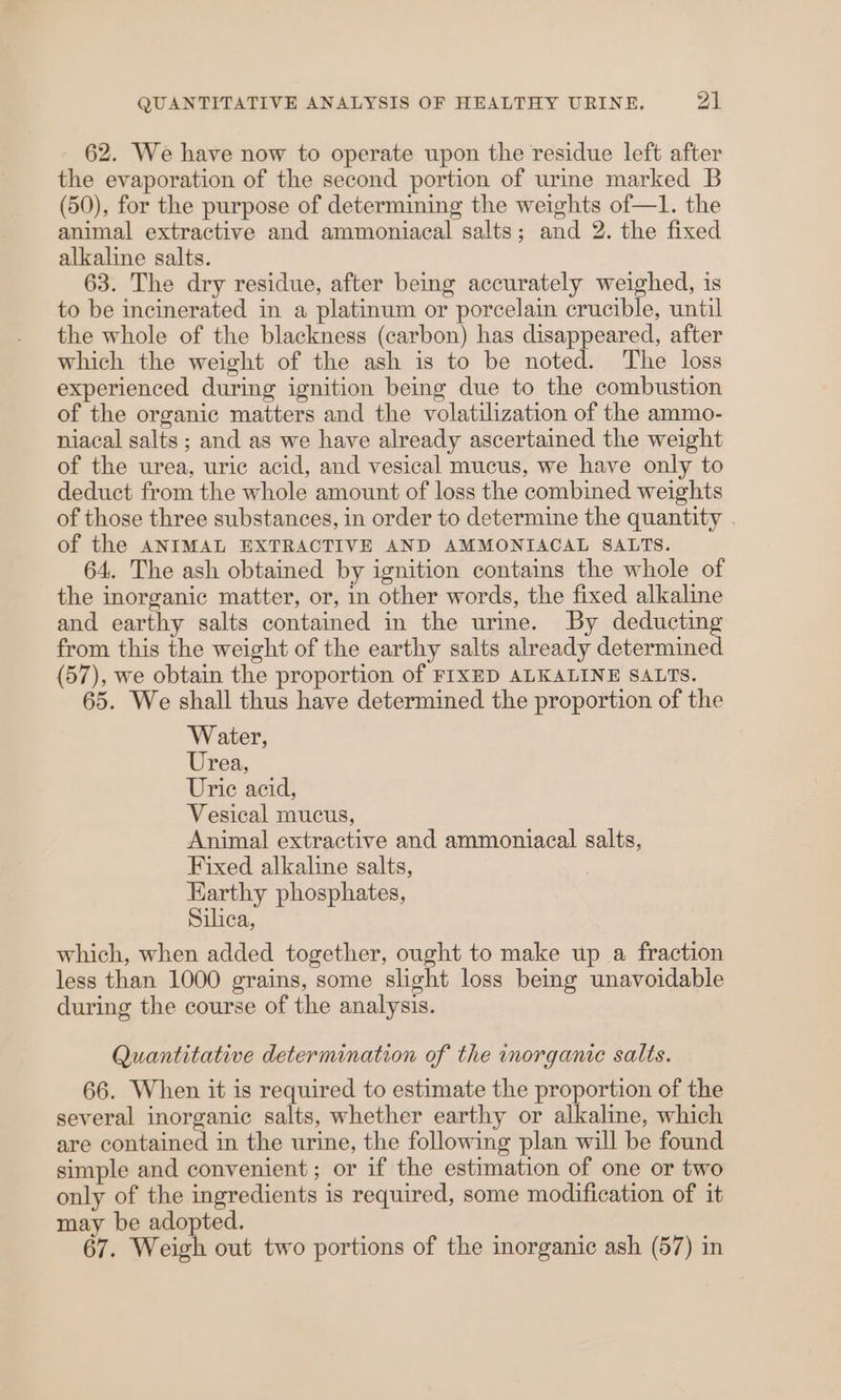 62. We have now to operate upon the residue left after the evaporation of the second portion of urine marked B (50), for the purpose of determining the weights of—1. the animal extractive and ammoniacal salts; and 2. the fixed alkaline salts. 63. The dry residue, after being accurately weighed, is to be incinerated in a platinum or porcelain crucible, until the whole of the blackness (carbon) has disappeared, after which the weight of the ash is to be noted. The loss experienced during ignition being due to the combustion of the organic matters and the volatilization of the ammo- niacal salts ; and as we have already ascertained the weight of the urea, uric acid, and vesical mucus, we have only to deduct from the whole amount of loss the combined weights of those three substances, in order to determine the quantity . of the ANIMAL EXTRACTIVE AND AMMONIACAL SALTS. 64, The ash obtained by ignition contains the whole of the inorganic matter, or, in other words, the fixed alkaline and earthy salts contained in the urine. By deducting from this the weight of the earthy salts already determined (57), we obtain the proportion of FIXED ALKALINE SALTS. 65. We shall thus have determined the proportion of the Water, Urea, Uric acid, Vesical mucus, Animal extractive and ammoniacal salts, Fixed alkaline salts, Earthy phosphates, Silica, which, when added together, ought to make up a fraction less than 1000 grains, some slight loss bemg unavoidable during the course of the analysis. Quantitative determination of the inorganic salts. 66. When it is required to estimate the proportion of the several inorganic salts, whether earthy or alkaline, which are contained in the urine, the following plan will be found simple and convenient; or if the estimation of one or two only of the ingredients is required, some modification of it may be adopted. 67. Weigh out two portions of the inorganic ash (57) in