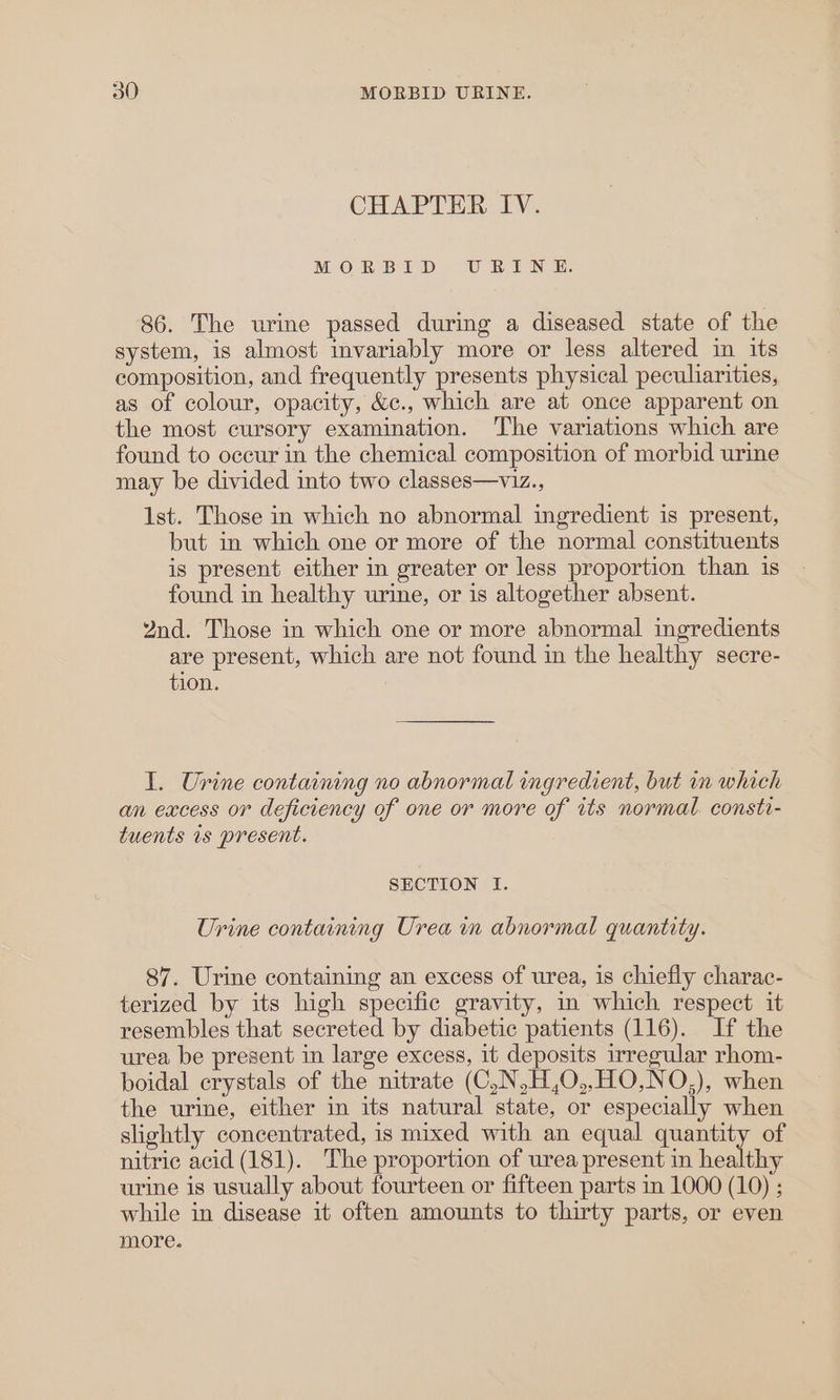 CHAPTER IV. MOERBID UBINE. 86. The urine passed during a diseased state of the system, is almost invariably more or less altered in its composition, and frequently presents physical peculiarities, as of colour, opacity, &amp;c., which are at once apparent on the most cursory examination. The variations which are found to occur in the chemical composition of morbid urine may be divided into two classes—viz., 1st. Those in which no abnormal ingredient is present, but in which one or more of the normal constituents is present either in greater or less proportion than is found in healthy urine, or is altogether absent. 2nd. Those in which one or more abnormal ingredients are present, which are not found in the healthy secre- tion. I. Urine containing no abnormal ingredient, but mm which an excess or deficiency of one or more of its normal. consti- tuents 1s present. SECTION lI. Urine containing Urea in abnormal quantity. 87. Urine containing an excess of urea, is chiefly charac- terized by its high specific gravity, in which respect it resembles that secreted by diabetic patients (116). If the urea be present in large excess, it deposits irregular rhom- boidal crystals of the nitrate (C,N,H,O,,HO,NO,), when the urine, either in its natural state, or especially when slightly concentrated, is mixed with an equal quantity of nitric acid (181). The proportion of urea present in healthy urine is usually about fourteen or fifteen parts im 1000 (10) ; while in disease it often amounts to thirty parts, or even more.