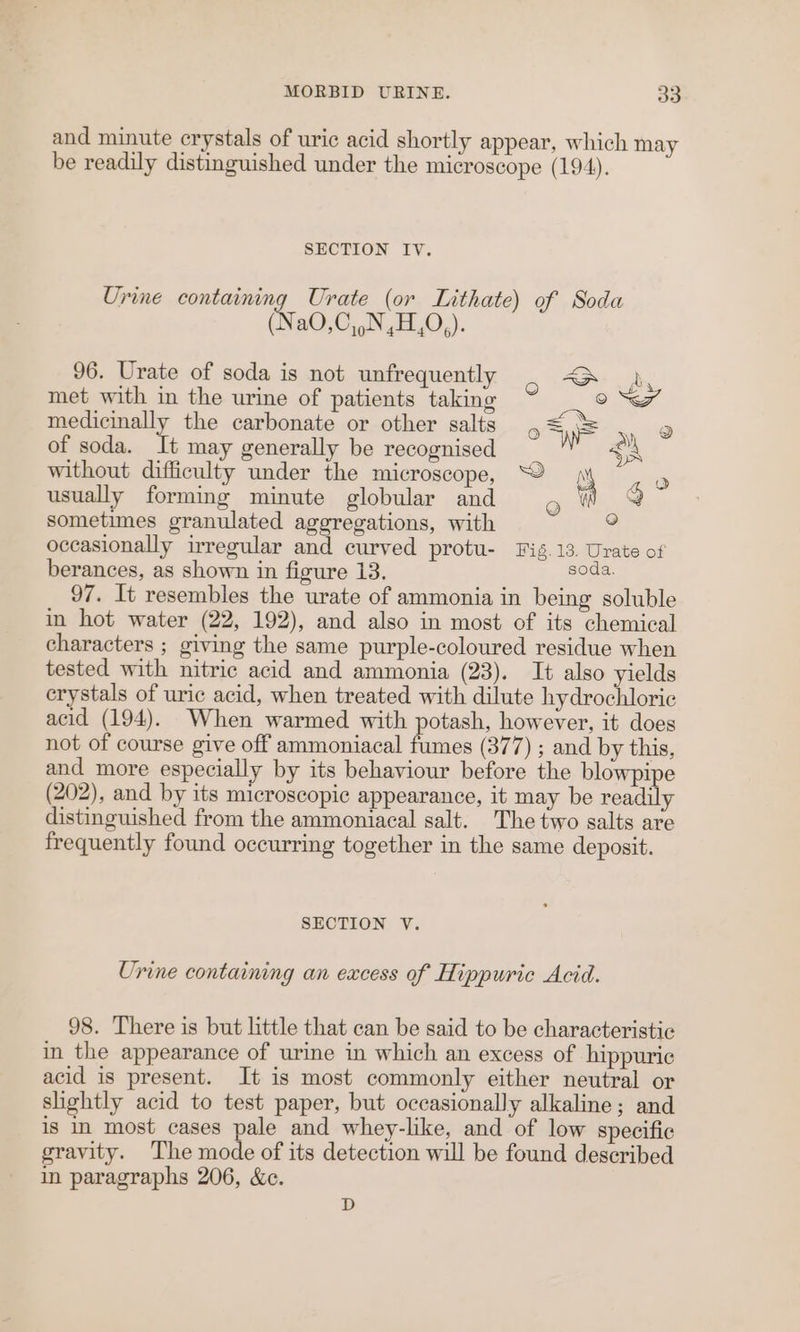and minute crystals of uric acid shortly appear, which may be readily distinguished under the microscope (194). SECTION IV. Urine containing Urate (or Lithate) of Soda (Na0,C,,N,H,0,). 96. Urate of soda is not unfrequently é ) met with in the urine of patients taking ow medicinally the carbonate or other salts , == a of soda. It may generally be recognised . without difficulty under the microscope, “© ji e usually forming minute globular and g Wt g sometimes granulated aggregations, with 2 occasionally irregular and curved protu- Fig. 13. Urate of berances, as shown in figure 13. soda. 97. It resembles the urate of ammonia in being soluble in hot water (22, 192), and also in most of its chemical characters ; giving the same purple-coloured residue when tested with nitric acid and ammonia (23). It also yields crystals of uric acid, when treated with dilute hydrochloric acid (194). When warmed with potash, however, it does not of course give off ammoniacal fumes (377) ; and by this, and more especially by its behaviour before the blowpipe (202), and by its microscopic appearance, it may be readily distinguished from the ammoniacal salt. The two salts are frequently found occurring together in the same deposit. SECTION V. Urine containing an excess of Hippuric Acid. 98. There is but little that can be said to be characteristic in the appearance of urine in which an excess of hippuric acid is present. It is most commonly either neutral or slightly acid to test paper, but occasionally alkaline; and is in most cases pale and whey-like, and of low specific gravity. The mode of its detection will be found described in paragraphs 206, &amp;c. D