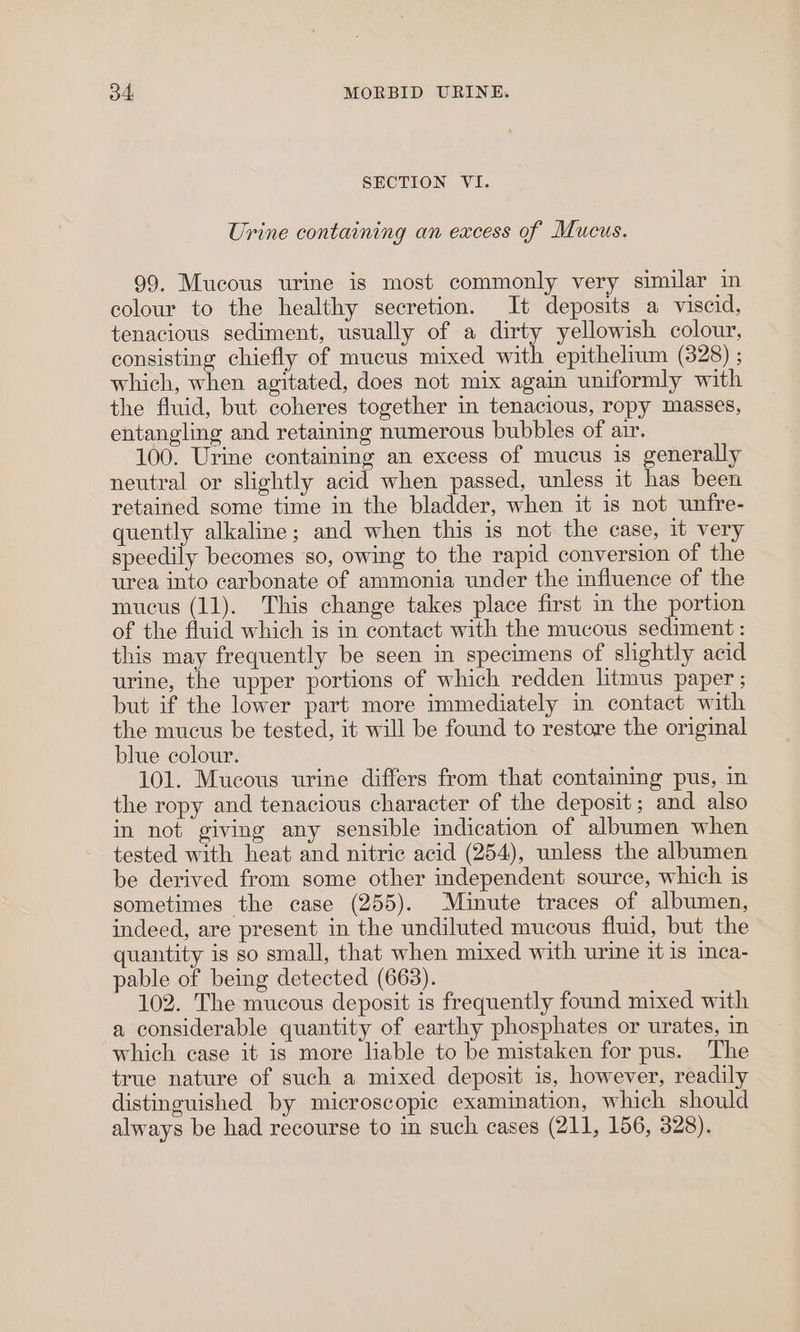 SECTION VI. Urine containing an excess of Mucus. 99. Mucous urine is most commonly very similar in colour to the healthy secretion. It deposits a viscid, tenacious sediment, usually of a dirty yellowish colour, consisting chiefly of mucus mixed with epithelium (328) ; which, when agitated, does not mix again uniformly with the fluid, but coheres together in tenacious, ropy masses, entangling and retaining numerous bubbles of air. 100. Urine containing an excess of mucus is generally neutral or slightly acid when passed, unless it has been retained some time in the bladder, when it is not unfre- quently alkaline; and when this is not the case, it very speedily becomes so, owing to the rapid conversion of the urea into carbonate of ammonia under the influence of the mucus (11). This change takes place first in the portion of the fluid which is in contact with the mucous sediment : this may frequently be seen in specimens of slightly acid urine, the upper portions of which redden litmus paper ; but if the lower part more immediately in contact with the mucus be tested, it will be found to restore the original blue colour. 101. Mucous urine differs from that containing pus, in the ropy and tenacious character of the deposit; and also in not giving any sensible indication of albumen when tested with heat and nitric acid (254), unless the albumen be derived from some other independent source, which is sometimes the case (255). Minute traces of albumen, indeed, are present in the undiluted mucous fluid, but the quantity is so small, that when mixed with urine it is inca- pable of being detected (663). 102. The mucous deposit is frequently found mixed with a considerable quantity of earthy phosphates or urates, in which case it is more liable to be mistaken for pus. The true nature of such a mixed deposit is, however, readily distinguished by microscopic examination, which should always be had recourse to in such cases (211, 156, 328).