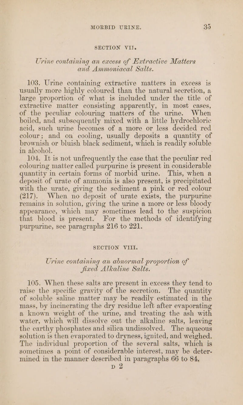SECTION VII. Urine containing an excess of Extractive Matters and Ammoniacal Salts. 103. Urine containing extractive matters in excess is usually more highly coloured than the natural secretion, a large proportion of what is included under the title of extractive matter consisting apparently, m most cases, of the peculiar colourmg matters of the urme. When boiled, and subsequently mixed with a little hydrochloric acid, such urine becomes of a more or less decided red colour; and on cooling, usually deposits a quantity of brownish or bluish black sediment, which is readily soluble in alcohol. 104. It is not unfrequently the case that the peculiar red colouring matter called purpurine is present in considerable quantity in certain forms of morbid urine. This, when a deposit of urate of ammonia is also present, is precipitated with the urate, giving the sediment a pink or red colour (217). When no deposit of urate exists, the purpurine remains in solution, giving the urine a more or less bloody appearance, which may sometimes lead to the suspicion that blood is present. For the methods of identifying purpurine, see paragraphs 216 to 221. SECTION VIII. Urine containing an abnormal proportion of fixed Alkaline Salts. 105. When these salts are present in excess they tend to raise the specific gravity of the secretion. The quantity of soluble saline matter may be readily estimated in the mass, by incinerating the dry residue left after evaporatin a known weight of the urine, and treating the ash wit water, which will dissolve out the alkaline salts, leaving the earthy phosphates and silica undissolved. The aqueous solution is then evaporated to dryness, ignited, and weighed. The individual proportion of the several salts, which is sometimes a point of considerable interest, may be deter- mined in the manner described in paragraphs 66 to 84, D2