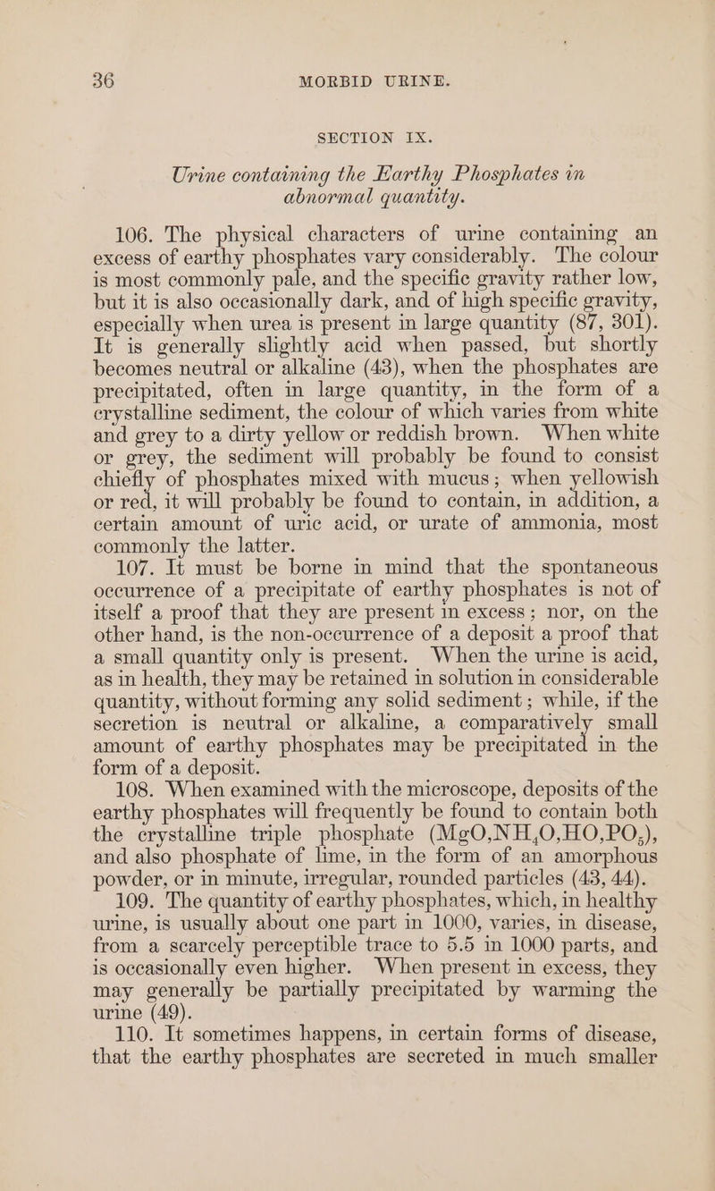 SECTION IX. Urine containing the Earthy Phosphates im abnormal quantity. 106. The physical characters of urine containing an excess of earthy phosphates vary considerably. The colour is most commonly pale, and the specific gravity rather low, but it is also occasionally dark, and of high specific gravity, especially when urea is present in large quantity (87, 301). It is generally slightly acid when passed, but shortly becomes neutral or alkaline (43), when the phosphates are precipitated, often in large quantity, in the form of a crystalline sediment, the colour of which varies from white and grey to a dirty yellow or reddish brown. When white or grey, the sediment will probably be found to consist chiefly of phosphates mixed with mucus; when yellowish or red, it will probably be found to contain, in addition, a certain amount of uric acid, or urate of ammonia, most commonly the latter. 107. It must be borne in mind that the spontaneous occurrence of a precipitate of earthy phosphates is not of itself a proof that they are present in excess; nor, on the other hand, is the non-occurrence of a deposit a proof that a small quantity only is present. When the urine is acid, as in health, they may be retained in solution in considerable quantity, without forming any solid sediment; while, if the secretion is neutral or alkaline, a comparatively small amount of earthy phosphates may be precipitated in the form of a deposit. 108. When examined with the microscope, deposits of the earthy phosphates will frequently be found to contain both the crystalline triple phosphate (MgO,NH,0,HO,PO,), and also phosphate of lime, in the form of an amorphous powder, or in minute, irregular, rounded particles (43, 44). 109. The quantity of earthy phosphates, which, in healthy urine, is usually about one part in 1000, varies, in disease, from a scarcely perceptible trace to 5.5 in 1000 parts, and is occasionally even higher. When present in excess, they may generally be partially precipitated by warming the urine (49). 110. It sometimes happens, in certain forms of disease, that the earthy phosphates are secreted in much smaller