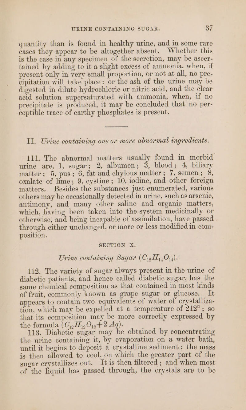 quantity than is found in healthy urine, and in some rare cases they appear to be altogether absent. Whether this is the case in any specimen of the secretion, may be ascer- tained by adding to it a slight excess of ammonia, when, if present only in very small proportion, or not at all, no pre- cipitation will take place: or the ash of the urme may be digested in dilute hydrochloric or nitric acid, and the clear acid solution supersaturated with ammonia, when, if no precipitate is produced, it may be concluded that no per- ceptible trace of earthy phosphates is present. Il. Urine containing one or more abnormal ingredients. 111. The abnormal matters usually found in morbid urine are, 1, sugar; 2, albumen; 3, blood; 4, biliary matter; 5, pus; 6, fat and chylous matter; 7, semen; 8, oxalate of lime; 9, cystine; 10, iodine, and other foreign matters. Besides the substances just enumerated, various others may be occasionally detected in urine, such as arsenic, antimony, and many other saline and organic matters, which, having been taken into the system medicinally or otherwise, and being incapable of assimilation, have passed . through either unchanged, or more or less modified in com- position. SECTION X. Urine containing Sugar (C\,H,,0,;). 112. The variety of sugar always present in the urine of diabetic patients, and hence called diabetic sugar, has the same chemical composition as that contained in most kinds of fruit, commonly known as grape sugar or glucose. It appears to contain two equivalents of water of crystalliza- tion, which may be expelled at a temperature of 212°; so that its composition may be more correctly expressed by the formula (C,,H),0;.+2 Aq). 113. Diabetic sugar may be obtained by concentrating the urine containing it, by evaporation on a water bath, until it begins to deposit a crystalline sediment ; the mass is then allowed to cool, on which the greater part of the sugar crystallizes out. It is then filtered ; and when most of the liquid has passed through, the crystals are to be