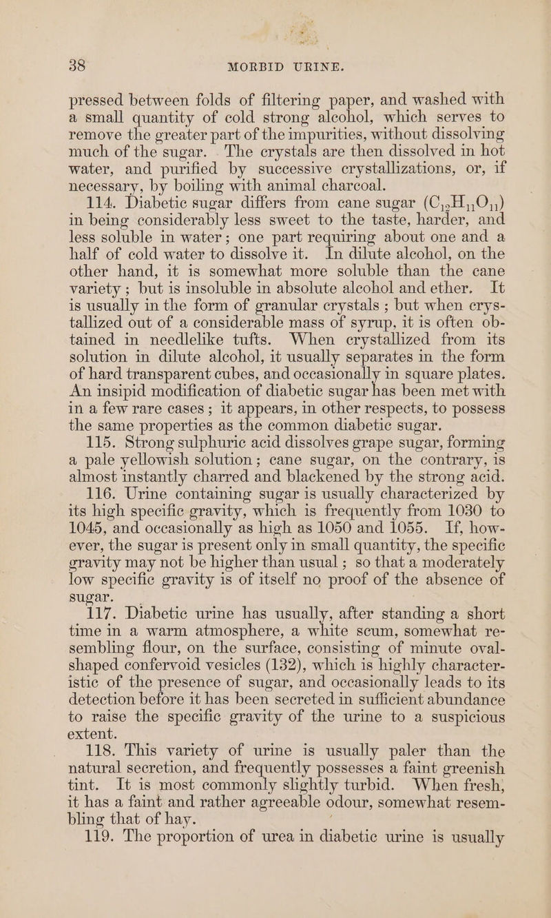 ra pan ae 38 MORBID URINE. pressed between folds of filtering paper, and washed with a small quantity of cold strong alcohol, which serves to remove the greater part of the impurities, without dissolving much of the sugar. The crystals are then dissolved im hot water, and purified by successive crystallizations, or, if necessary, by boiling with animal charcoal. 114. Diabetic sugar differs from cane sugar (C,.H,,0,;) in being considerably less sweet to the taste, harder, and less soluble in water; one part requiring about one and a half of cold water to dissolve it. In dilute alcohol, on the other hand, it is somewhat more soluble than the cane variety ; but is insoluble in absolute alcohol and ether. It is usually in the form of granular crystals ; but when erys- tallized out of a considerable mass of syrup, it is often ob- tained in needlelike tufts. When crystallized from its solution in dilute alcohol, it usually separates in the form of hard transparent cubes, and occasionally in square plates. An insipid modification of diabetic sugar has been met with in a few rare cases; it appears, in other respects, to possess the same properties as the common diabetic sugar. 115. Strong sulphuric acid dissolves grape sugar, forming a pale yellowish solution; cane sugar, on the contrary, is almost instantly charred and blackened by the strong acid. 116. Urine containing sugar is usually characterized by its high specific gravity, which is frequently from 1030 to 1045, and occasionally as high as 1050 and 1055. If, how- ever, the sugar is present only in small quantity, the specific gravity may not be higher than usual ; so that a moderately low specific gravity is of itself no proof of the absence of sugar. 117. Diabetic urine has usually, after standing a short time in a warm atmosphere, a white scum, somewhat re- sembling flour, on the surface, consisting of minute oval- shaped confervoid vesicles (132), which is highly character- istic of the presence of sugar, and occasionally leads to its detection before it has been secreted in sufficient abundance to raise the specific gravity of the urine to a suspicious extent. _ 118. This variety of urine is usually paler than the natural secretion, and frequently possesses a faint greenish tint. It is most commonly slightly turbid. When fresh) it has a faint and rather agreeable odour, somewhat resem- bling that of hay. 119. The proportion of urea in diabetic urine is usually