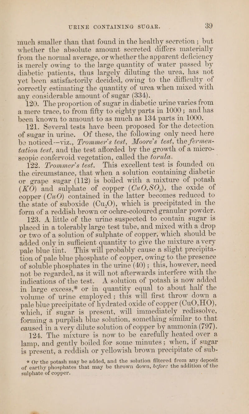 much smaller than that found in the healthy secretion ; but whether the absolute amount secreted differs materially from the normal average, or whether the apparent deficiency is merely owing to the large quantity of water passed by diabetic patients, thus largely diluting the urea, has not yet been satisfactorily decided, owing to the difficulty of correctly estimating the quantity of urea when mixed with any considerable amount of sugar (334). 120. The proportion of sugar in diabetic urine varies from a mere trace, to from fifty to eighty parts in 1000; and has been known to amount to as much as 134 parts in 1000. 121. Several tests have been proposed for the detection of sugar in urine. Of these, the following only need here be noticed--viz., Trommer’s test, Moore's test, the fermen- tation test, and the test afforded by the growth of a micro- scopic confervoid vegetation, called the torwla. 122. Trommer’s test. This excellent test is founded on the circumstance, that when a solution containing diabetic or grape sugar (112) is boiled with a mixture of potash (KO) and sulphate of copper (CwO,SO,), the oxide of copper (CwO) contained in the latter becomes reduced to the state of suboxide (Cu,O), which is precipitated in the form of a reddish brown or ochre-coloured granular powder. 123. A little of the urine suspected to contain sugar is placed in a tolerably large test tube, and mixed with a drop or two of a solution of sulphate of copper, which should be added only in sufficient quantity to give the mixture avery pale blue tint. This will probably cause a slight precipita- tion of pale blue phosphate of copper, owing to the presence of soluble phosphates in the urine (40) ; this, however, need not be regarded, as it will not afterwards interfere with the indications of the test. A solution of potash is now added in large excess,* or in quantity equal to about half the volume of urine employed; this will first throw down a pale blue precipitate of hydrated oxide of copper (CuO,HO), which, if sugar is present, will immediately redissolve, forming a purplish blue solution, something similar to that caused in a very dilute solution of copper by ammonia (797). 124. The mixture is now to be carefully heated over a lamp, and gently boiled for some minutes; when, if sugar is present, a reddish or yellowish brown precipitate of sub- * Or the potash may be added, and the solution filtered from any deposit of earthy phosphates that may be thrown down, before the addition of the sulphate of copper.